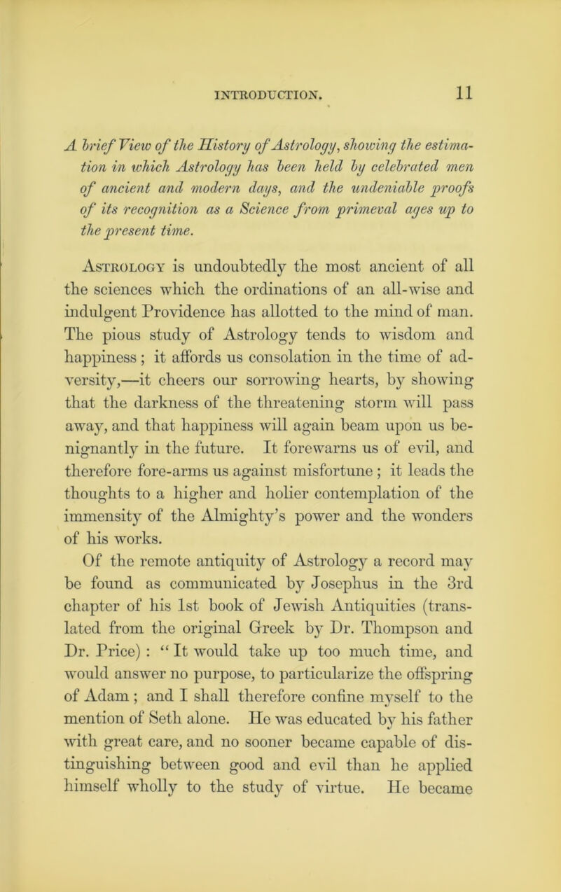 A brief View of the History of Astrology, showing the estima- tion in which Astrology has been held by celebrated men of ancient and modern days, and the undeniable proofs of its recognition as a Science from primeval ages up to the present time. Astrology is undoubtedly tlie most ancient of all the sciences which the ordinations of an all-wise and indulgent Providence has allotted to the mind of man. The pious study of Astrology tends to wisdom and happiness ; it affords us consolation in the time of ad- versity,—it cheers our sorrowing hearts, by showing that the darkness of the threatening storm will pass away, and that happiness will again beam upon us be- nignantly in the future. It forewarns us of evil, and therefore fore-arms us against misfortune ; it leads the thoughts to a higher and holier contemplation of the immensity of the Almighty’s power and the wonders of his works. Of the remote antiquity of Astrology a record may be found as communicated by Josephus in the 3rd chapter of his 1st book of Jewish Antiquities (trans- lated from the original Greek by Dr. Thompson and Dr. Price) : “It would take up too much time, and would answer no purpose, to particularize the offspring of Adam ; and I shall therefore confine myself to the mention of Seth alone. He was educated by his father with great care, and no sooner became capable of dis- tinguishing between good and evil than he applied himself wholly to the study of virtue. He became
