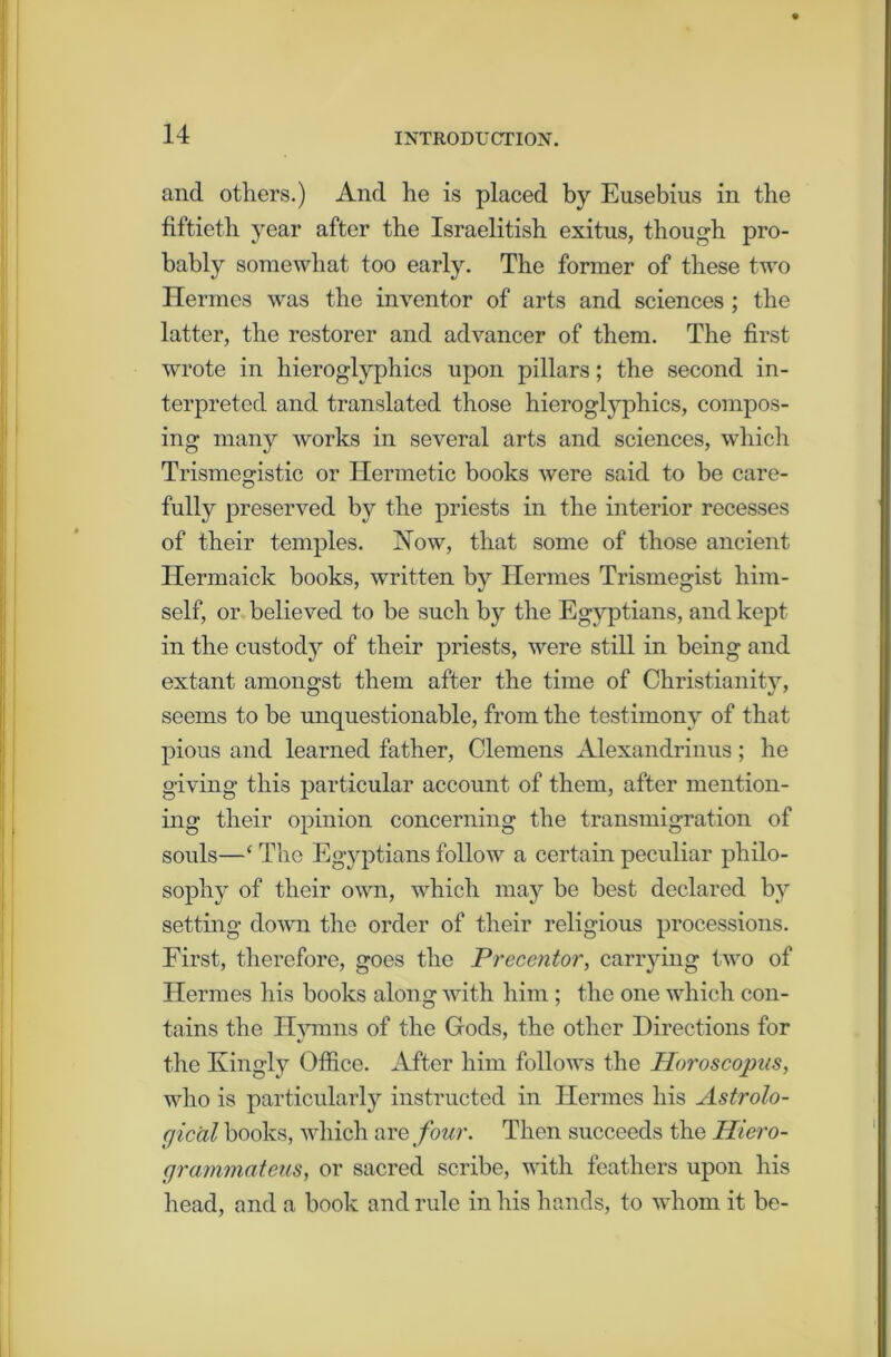 and others.) And he is placed by Eusebius in the fiftieth year after the Israelitish exitus, though pro- bably somewhat too early. The former of these two Hermes was the inventor of arts and sciences ; the latter, the restorer and advancer of them. The first wrote in hieroglyphics upon pillars; the second in- terpreted and translated those hieroglyphics, compos- ing many works in several arts and sciences, which Trismegistic or Hermetic books were said to be care- fully preserved by the priests in the interior recesses of their temples. Now, that some of those ancient Hermaick books, written by Hermes Trismegist him- self, or believed to be such by the Egyptians, and kept in the custody of their priests, were still in being and extant amongst them after the time of Christianity, seems to be unquestionable, from the testimony of that pious and learned father, Clemens Alexandrinus; he giving this particular account of them, after mention- ing their opinion concerning the transmigration of souls—‘ The Egyptians follow a certain peculiar philo- sophy of their own, which may be best declared by setting down the order of their religious processions. First, therefore, goes the Precentor, carrying two of Hermes his books along with him ; the one which con- tains the Hymns of the Gods, the other Directions for the Kingly Office. After him follows the Horoscopus, who is particularly instructed in Hermes his Astrolo- gical books, which are four. Then succeeds the Hiero- grammateus, or sacred scribe, with feathers upon his head, and a book and rule in his hands, to whom it be-