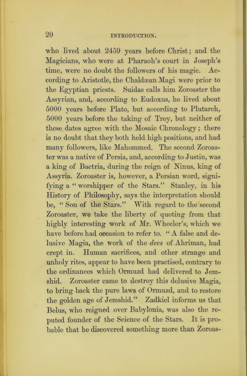 who lived about 2459 years before Christ; and the Magicians, who were at Pharaoh’s court in Joseph’s time, were no doubt the followers of his magic. Ac- cording to Aristotle, the Cbaldaean Magi were prior to the Egyptian priests. Suidas calls him Zoroaster the Assyrian, and, according to Eudoxus, he lived about 5000 years before Plato, but according to Plutarch, 5000 years before the taking of Troy, but neither of these dates agree with the Mosaic Chronology; there is no doubt that they both held high positions, and had many followers, like Mahommed. The second Zoroas- ter was a native of Persia, and, according to Justin, was a king of Bactria, during the reign of Ninus, king of Assyria. Zoroaster is, however, a Persian word, signi- fying a “ worshipper of the Stars.” Stanley, in his History of Philosophy, says the interpretation should be, “ Son of the Stars.” With regard to the second Zoroaster, we take the liberty of quoting from that highly interesting work of Mr. Wheeler’s, which we have before had occasion to refer to. “ A false and de- lusive Magia, the work of the devs of Ahriman, had crept in. Human sacrifices, and other strange and unholy rites, appear to have been practised, contrary to the ordinances which Ormuzd had delivered to Jem- shid. Zoroaster came to destroy this delusive Magia, to bring back the pure laws of Ormuzd, and to restore the golden age of Jemsliid.” Zadkiel informs us that Belus, who reigned over Babylonia, was also the re- puted founder of the Science of the Stars. It is pro- bable that he discovered something more than Zoroas-