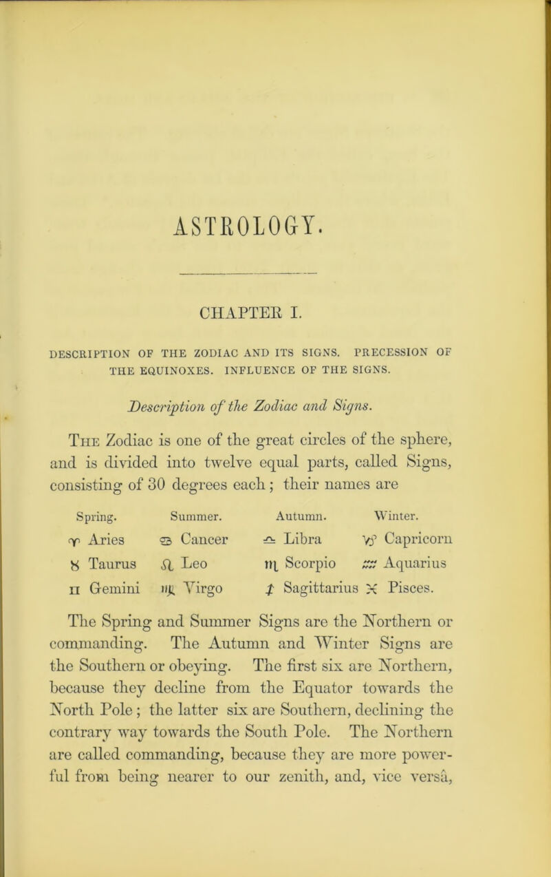 ASTROLOGY. CHAPTER I. DESCRIPTION OF THE ZODIAC AND ITS SIGNS. PRECESSION OF THE EQUINOXES. INFLUENCE OF THE SIGNS. Description of the Zodiac and Signs. The Zodiac is one of the great circles of the sphere, and is divided into twelve equal parts, called Signs, consisting of 30 degrees each; their names are Spring. Summer. <r Aries © Cancer 8 Taurus SI Leo n Gemini »ji Virgo Autumn. Winter. Libra y? Capricorn tq Scorpio zz Aquarius p Sagittarius X Pisces. The Spring and Summer Signs are the Northern or commanding. The Autumn and Winter Signs are the Southern or obeying. The first six are Northern, because they decline from the Equator towards the North Pole; the latter six are Southern, declining the contrary way towards the South Pole. The Northern are called commanding, because they arc more power- ful from being nearer to our zenith, and, vice versa,