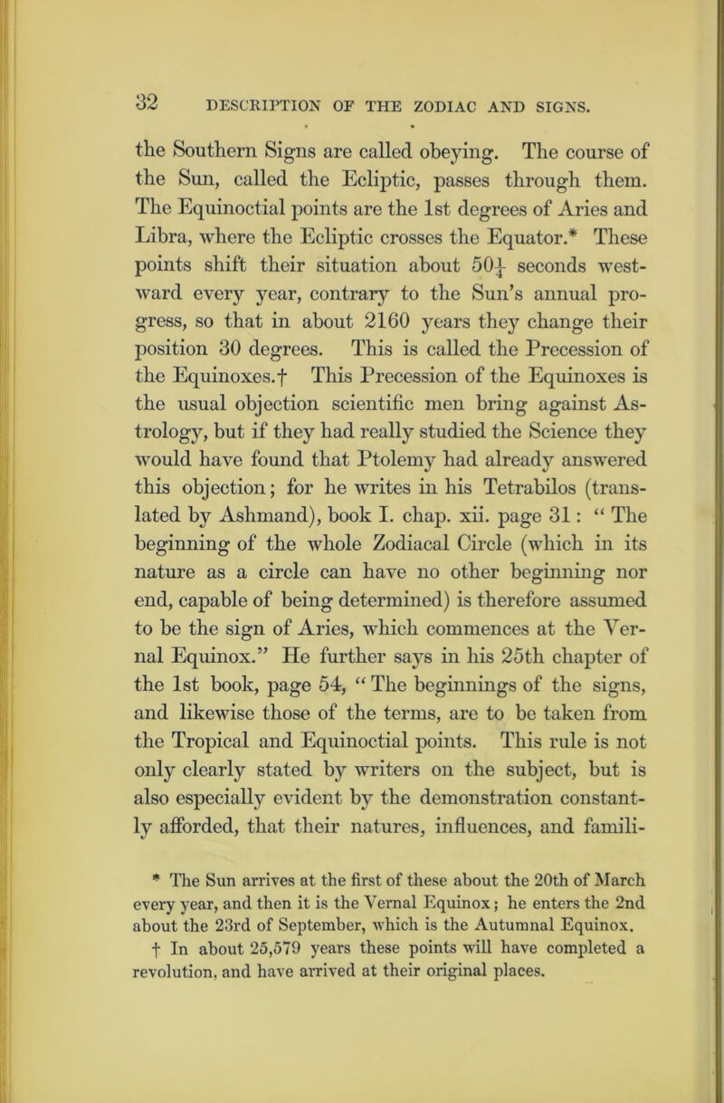 the Southern Signs are called obeying. The course of the Sun, called the Ecliptic, passes through them. The Equinoctial points are the 1st degrees of Aries and Libra, where the Ecliptic crosses the Equator.* These points shift their situation about 50j- seconds west- ward every year, contrary to the Sun’s annual pro- gress, so that in about 2160 years they change their position 30 degrees. This is called the Precession of the Equinoxes, f This Precession of the Equinoxes is the usual objection scientific men bring against As- trology, but if they had really studied the Science they would have found that Ptolemy had already answered this objection; for he writes in his Tetrabilos (trans- lated by Ashmand), book I. chap. xii. page 31: “ The beginning of the whole Zodiacal Circle (which in its nature as a circle can have no other beginning nor end, capable of being determined) is therefore assumed to be the sign of Aries, which commences at the Ver- nal Equinox.” He further says in his 25th chapter of the 1st book, page 54, “ The beginnings of the signs, and likewise those of the terms, are to be taken from the Tropical and Equinoctial points. This rule is not only clearly stated by writers on the subject, but is also especially evident by the demonstration constant- ly afforded, that their natures, influences, and famili- * The Sun arrives at the first of these about the 20th of March every year, and then it is the Vernal Equinox; he enters the 2nd about the 23rd of September, which is the Autumnal Equinox. t In about 25,579 years these points will have completed a revolution, and have arrived at their original places.