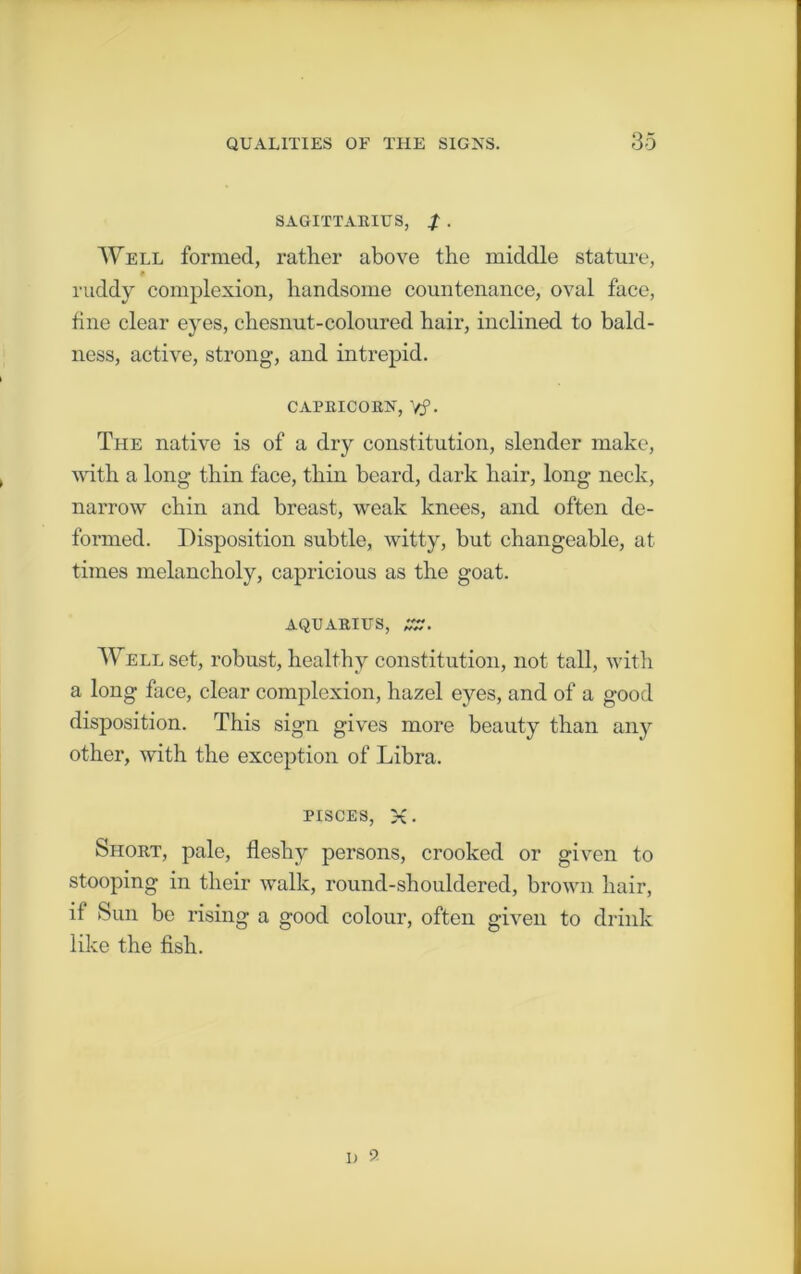 SAGITTARIUS, f . Well formed, rather above the middle stature, ruddy complexion, handsome countenance, oval face, line clear eyes, chesnut-coloured hair, inclined to bald- ness, active, strong, and intrepid. capricorn, yp. The native is of a dry constitution, slender make, with a long thin face, thin beard, dark hair, long neck, narrow chin and breast, weak knees, and often de- formed. Disposition subtle, witty, but changeable, at times melancholy, capricious as the goat. AQUARIUS, Well set, robust, healthy constitution, not tall, with a long face, clear complexion, hazel eyes, and of a good disposition. This sign gives more beauty than any other, with the exception of Libra. PISCES, x • Short, pale, fleshy persons, crooked or given to stooping in their walk, round-shouldered, brown hair, if Sun be rising a good colour, often given to drink like the fish.
