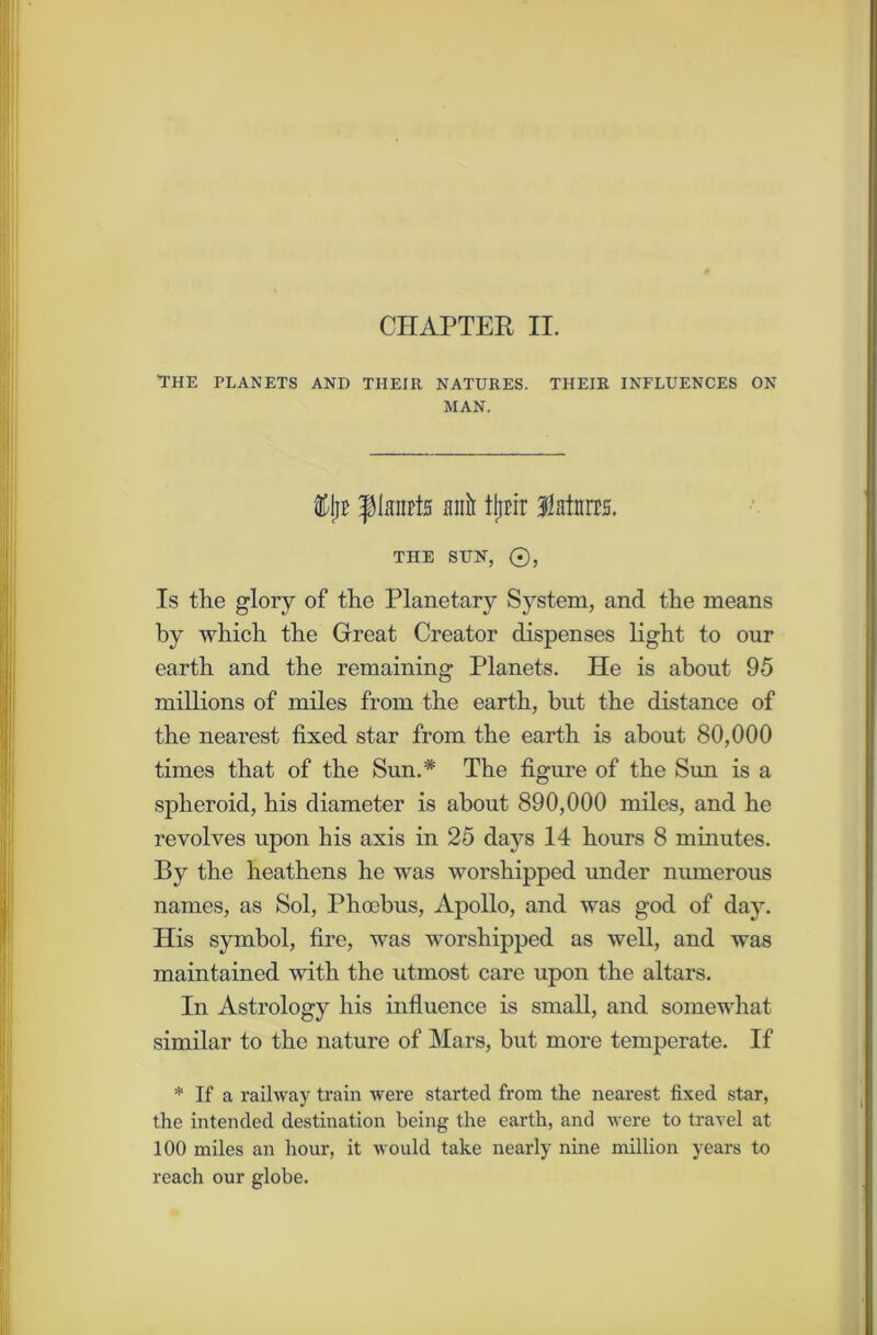 CHAPTER II. THE TLANETS AND THEIR NATURES. THEIR INFLUENCES ON MAN. ports anil ttjrtr fMitrrs. THE SUN, ®, Is the glory of the Planetary System, and the means by which the Great Creator dispenses light to our earth and the remaining Planets. He is about 95 millions of miles from the earth, but the distance of the nearest fixed star from the earth is about 80,000 times that of the Sun.* The figure of the Sun is a spheroid, his diameter is about 890,000 miles, and he revolves upon his axis in 25 days 14 hours 8 minutes. By the heathens he was worshipped under numerous names, as Sol, Phoebus, Apollo, and was god of day. His symbol, fire, was worshipped as well, and was maintained with the utmost care upon the altars. In Astrology his influence is small, and somewhat similar to the nature of Mars, but more temperate. If * If a railway train were started from the nearest fixed star, the intended destination being the earth, and were to travel at 100 miles an hour, it would take nearly nine million years to reach our globe.