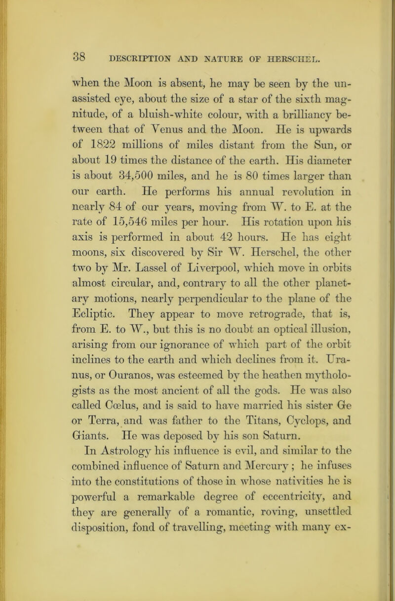 when the Moon is absent, he may be seen by the un- assisted eye, about the size of a star of the sixth mag- nitude, of a bluish-white colour, with a brilliancy be- tween that of Venus and the Moon. He is upwards of 1822 millions of miles distant from the Sun, or about 19 times the distance of the earth. His diameter is about 34,500 miles, and he is 80 times larger than our earth. He performs his annual revolution in nearly 84 of our years, moving from W. to E. at the rate of 15,546 miles per hour. His rotation upon his axis is performed in about 42 hours. Ho has eight moons, six discovered by Sir W. Herschel, the other two by Mr. Lassel of Liverpool, which move in orbits almost circular, and, contrary to all the other planet- ary motions, nearly perpendicular to the plane of the Ecliptic. They appear to move retrograde, that is, from E. to W., but this is no doubt an optical illusion, arising from our ignorance of which part of the orbit inclines to the earth and which declines from it. Ura- nus, or Ouranos, was esteemed by the heathen mytholo- gists as the most ancient of all the gods. He was also called Coelus, and is said to have married his sister He or Terra, and was father to the Titans, Cyclops, and Giants. He was deposed by his son Saturn. In Astrology his influence is evil, and similar to the combined influence of Saturn and Mercury; he infuses into the constitutions of those in whose nativities he is powerful a remarkable degree of eccentricity, and they are generally of a romantic, roving, unsettled disposition, fond of travelling, meeting with many ex-