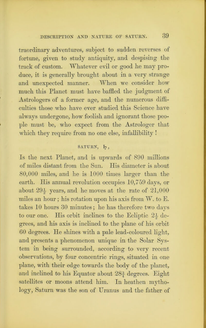 traorclinary adventures, subject to sudden reverses of fortune, given to study antiquity, and despising the track of custom. Whatever evil or good he may pro- duce, it is generally brought about in a very strange and unexpected manner. When we consider how much this Planet must have baffled the judgment of Astrologers of a former age, and the numerous diffi- culties those who have ever studied this Science have always undergone, how foolish and ignorant those peo- ple must be, who expect from the Astrologer that which they require from no one else, infallibility ! SATURN, T?, Is the next Planet, and is upwards of 890 millions of miles distant from the Sun. His diameter is about 80,000 miles, and he is 1000 times larger than the earth. His annual revolution occupies 10,759 days, or about 291- years, and he moves at the rate of 21,000 miles an hour ; his rotation upon his axis from W. to E. takes 10 hours 30 minutes; he has therefore two days to our one. His orbit inclines to the Ecliptic 2^ de- grees, and his axis is inclined to the plane of his orbit 60 degrees. He shines with a pale lead-coloured light, and presents a phenomenon unique in the Solar Sys- tem in being surrounded, according to very recent observations, by four concentric rings, situated in one plane, with their edge towards the body of the planet, and inclined to his Equator about 28f degrees. Eight satellites or moons attend him. In heathen mvtho- logy, Saturn was the son of Uranus and the hither of