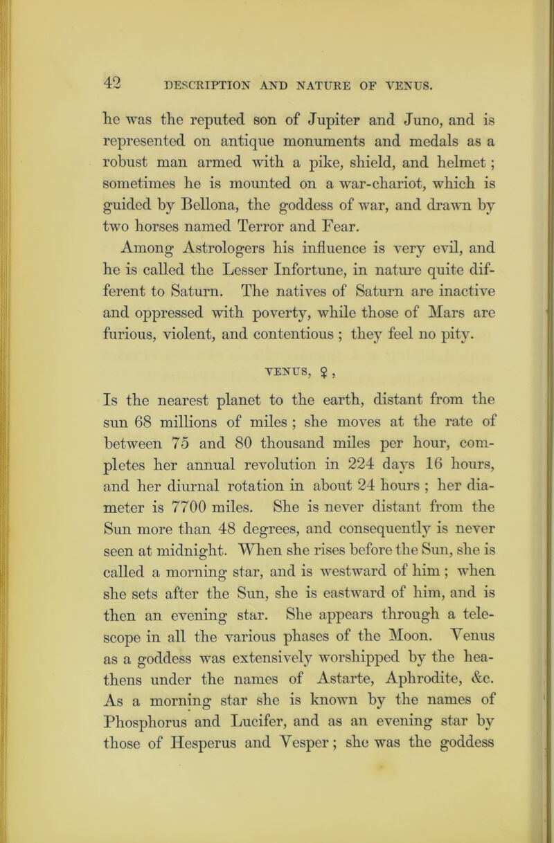 he was the reputed son of Jupiter and Juno, and is represented on antique monuments and medals as a robust man armed with a pike, shield, and helmet; sometimes he is mounted on a war-cliariot, which is guided by Bellona, the goddess of war, and drawn by two horses named Terror and Fear. Among Astrologers his influence is very evil, and he is called the Lesser Infortune, in nature quite dif- ferent to Saturn. The natives of Saturn are inactive and oppressed with poverty, while those of Mars are furious, violent, and contentious ; they feel no pity. VENUS, $ , Is the nearest planet to the earth, distant from the sun 68 millions of miles ; she moves at the rate of between 75 and 80 thousand miles per hour, com- pletes her annual revolution in 224 days 16 hours, and her diurnal rotation in about 24 hours ; her dia- meter is 7700 miles. She is never distant from the Sun more than 48 degrees, and consequently is never seen at midnight. When she rises before the Sun, she is called a morning star, and is westward of him ; when she sets after the Sun, she is eastward of him, and is then an evening star. She appears through a tele- scope in all the various phases of the Moon. Venus as a goddess was extensively worshipped by the hea- thens under the names of Astarte, Aphrodite, &c. As a morning star she is known by the names of Phosphorus and Lucifer, and as an evening star by those of Hesperus and Vesper; she was the goddess