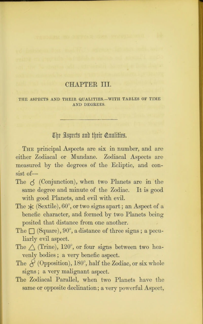 CHAPTER III. THE ASPECTS AND THEIR QUALITIES.-WITH TABLES OF TIME AND DEGREES. % Isprrts anlt tjjrir tolfe The principal Aspects are six in number, and are either Zodiacal or Mundane. Zodiacal Aspects are measured by the degrees of the Ecliptic, and con- sist of— The (5 (Conjunction), when two Planets are in the same degree and minute of the Zodiac. It is good with good Planets, and evil with evil. The >fc (Sextile), 60°, or two signs apart; an Aspect of a benefic character, and formed by two Planets being posited that distance from one another. The Q (Square), 90°, a distance of three signs ; a pecu- liarly evil aspect. The (Trine), 120°, or four signs between two hea- venly bodies ; a very benefic aspect. The $ (Opposition), 180°, half the Zodiac, or six whole signs ; a very malignant aspect. The Zodiacal Parallel, when two Planets have the same or opposite declination; a very powerful Aspect,