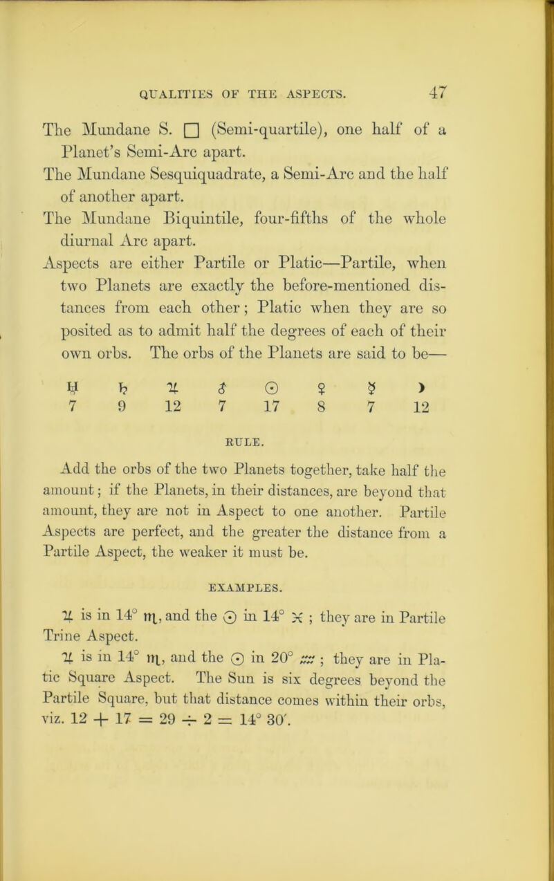 The Mundane S. □ (Semi-quartile), one half of a Planet’s Semi-Arc apart. The Mundane Sesquiquadrate, a Semi-Arc and the half of another apart. The Mundane Biquintile, four-fifths of the whole diurnal Arc apart. Aspects are either Partile or Platic—Partile, when two Planets are exactly the before-mentioned dis- tances from each other; Platic when they arc so posited as to admit half the degrees of each of their own orbs. The orbs of the Planets are said to be— ^ h X $ © ? 5 > 7 9 12 7 17 8 7 12 KULE. Add the orbs of the two Phmets together, take half the amount; if the Planets, in their distances, are beyond that amount, they are not in Aspect to one another. Partile Aspects are perfect, and the greater the distance from a Partile Aspect, the weaker it must be. EXAMPLES. U is in 14° nj., and the 0 in 14° X ; they are in Partile Trine Aspect. % is in 14° ni, and the 0 in 20° ZZ ; they are in Pla- tic Square Aspect. The Sun is six degrees beyond the Partile Square, but that distance comes within their orbs, viz. 12 + 17 = 29 -r- 2 = 14° 30'.