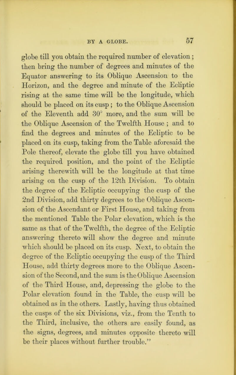 globe till you obtain the required number of elevation ; then bring the number of degrees and minutes of the Equator answering to its Oblique Ascension to the Horizon, and the degree and minute of the Ecliptic rising at the same time will be the longitude, which should be placed on its cusp; to the Oblique Ascension of the Eleventh add 30J more, and the sum will be the Oblique Ascension of the Twelfth House ; and to find the degrees and minutes of the Ecliptic to be placed on its cusp, taking from the Table aforesaid the Pole thereof, elevate the globe till you have obtained the required position, and the point of the Ecliptic arising therewith will be the longitude at that time arising on the cusp of the 12th Division. To obtain the degree of the Ecliptic occupying the cusp of the 2nd Division, add thirty degrees to the Oblique Ascen- sion of the Ascendant or First House, and taking from the mentioned Table the Polar elevation, which is the same as that of the Twelfth, the degree of the Ecliptic answering thereto will show the degree and minute which should be placed on its cusp. Next, to obtain the degree of the Ecliptic occupying the cusp of the Third House, add thirty degrees more to the Oblique Ascen- sion of the Second, and the sum is the Oblique Ascension of the Third House, and, depressing the globe to the Polar elevation found in the Table, the cusp will be obtained as in the others. Lastly, having thus obtained the cusps of the six Divisions, viz., from the Tenth to the Third, inclusive, the others are easily found, as the signs, degrees, and minutes opposite thereto will be their places without further trouble.”