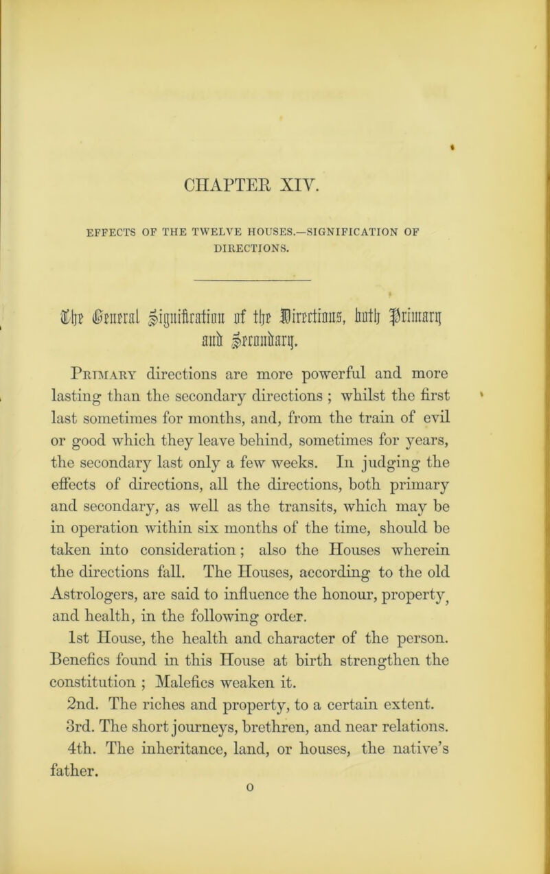 CHAPTER XIV. EFFECTS OF THE TWELVE HOUSES—SIGNIFICATION OF DIRECTIONS. ftlp #mral gignifinttimt of tip Dimtiniis, biitlj frimarg anil ^prmikrg. Primary directions are more powerful and more lasting than the secondary directions ; whilst the first last sometimes for months, and, from the train of evil or good which they leave behind, sometimes for years, the secondary last only a few weeks. In judging the effects of directions, all the directions, both primary and secondary, as well as the transits, which may be in operation within six months of the time, should be taken into consideration; also the Houses wherein the directions fall. The Houses, according to the old Astrologers, are said to influence the honour, property i and health, in the following order. 1st House, the health and character of the person. Benefics found in this House at birth strengthen the constitution ; Malefics weaken it. 2nd. The riches and property, to a certain extent. 3rd. The short journeys, brethren, and near relations. 4th. The inheritance, land, or houses, the native’s father. o