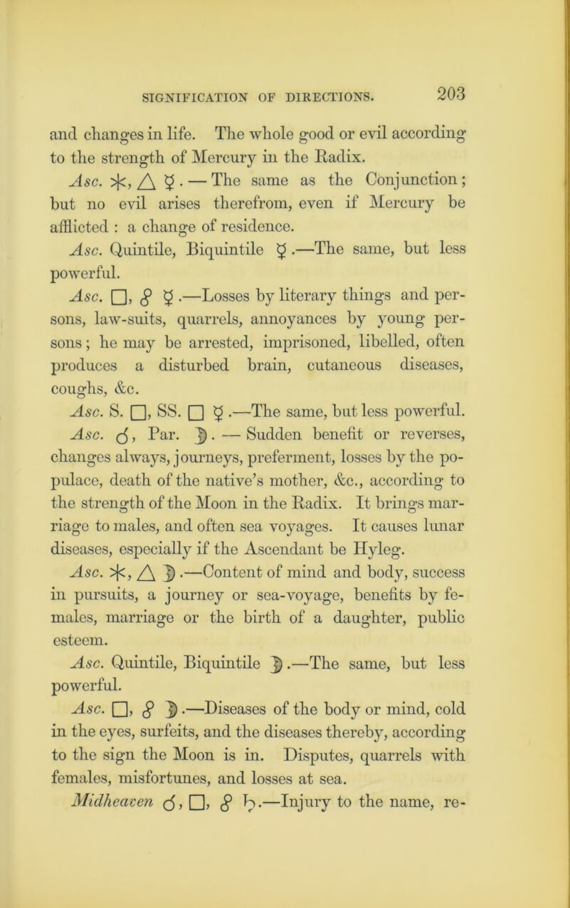 and changes in life. The whole good or evil according to the strength of Mercury in the Radix. Asc. >fc,5- — The same as the Conjunction; but no evil arises therefrom, even if Mercury be afflicted : a change of residence. Asc. Quintile, Biquintile £ .—The same, but less powerful. Asc. —Losses by literary things and per- sons, law-suits, quarrels, annoyances by young per- sons ; he may be arrested, imprisoned, libelled, often produces a disturbed brain, cutaneous diseases, coughs, &c. Asc. S. Q, SS. □ £ .—The same, but less powerful. Asc. (j, Par. ]). — Sudden benefit or reverses, changes always, journeys, preferment, losses by the po- pulace, death of the native’s mother, &c., according to the strength of the Moon in the Radix. It brings mar- riage to males, and often sea voyages. It causes lunar diseases, especially if the Ascendant be Hyleg. Asc. >{<, /\ J).—Content of mind and body, success in pursuits, a journey or sea-voyage, benefits by fe- males, marriage or the birth of a daughter, public esteem. Asc. Quintile, Biquintile •—The same, but less powerful. Asc. □> c? D .—Diseases of the body or mind, cold in the eyes, surfeits, and the diseases thereby, according to the sign the Moon is in. Disputes, quarrels with females, misfortunes, and losses at sea. Midheaven <5, □, § h.—Injury to the name, re-