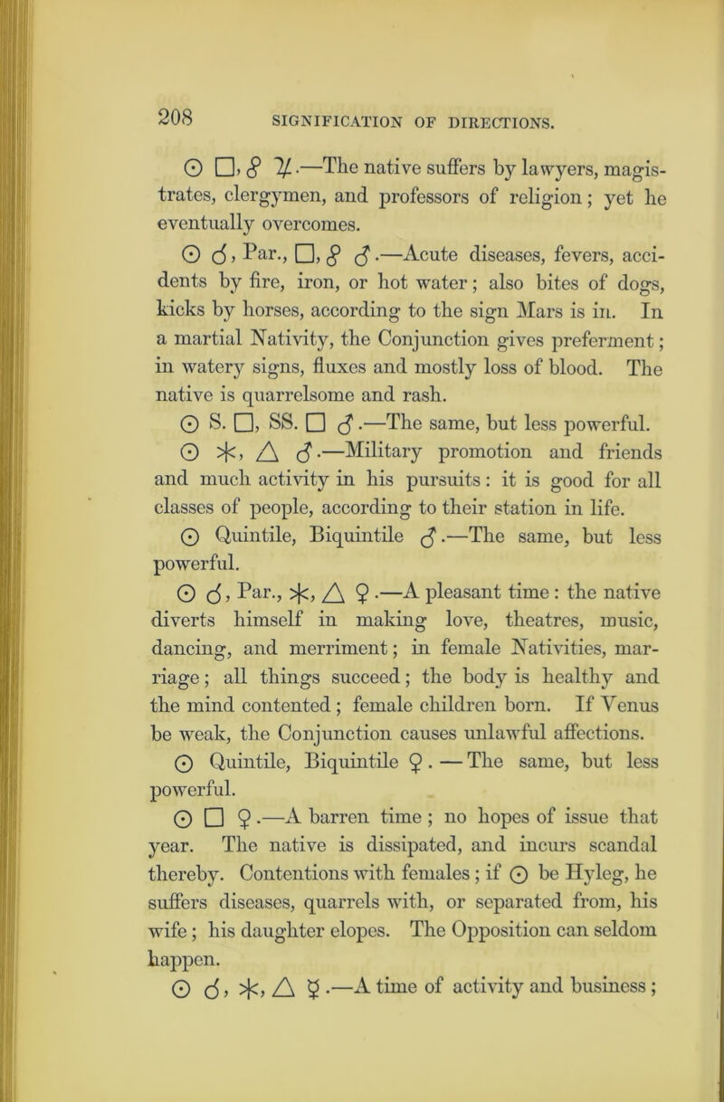 20S O □. (? If-—The native suffers by lawyers, magis- trates, clergymen, and professors of religion; yet he eventually overcomes. Q (5, Par., O, § <$ •—Acute diseases, fevers, acci- dents by fire, iron, or hot water; also bites of dogs, kicks by horses, according to the sign Mars is in. In a martial Nativity, the Conjunction gives preferment ; in watery signs, fluxes and mostly loss of blood. The native is quarrelsome and rash. O S. □, SS. □ $.—The same, but less powerful. O >]<> A <3-—Military promotion and friends and much activity in his pursuits: it is good for all classes of people, according to their station in life. © Quintile, Biquintile •—The same, but less powerful. O (5 5 Par., >Jc, A 9 •—A pleasant time: the native diverts himself in making love, theatres, music, dancing, and merriment; in female Nativities, mar- riage ; all things succeed; the body is healthy and the mind contented ; female children born. If Venus be weak, the Conjunction causes unlawful affections. © Quintile, Biquintile 9 ■ — The same, but less powerful. 0 0 9 •—A barren time ; no hopes of issue that year. The native is dissipated, and incurs scandal thereby. Contentions with females; if © be Ilyleg, he suffers diseases, quarrels with, or separated from, his wife ; his daughter elopes. The Opposition can seldom happen. O (5 > >j<> A 9 •—A time of activity and business;