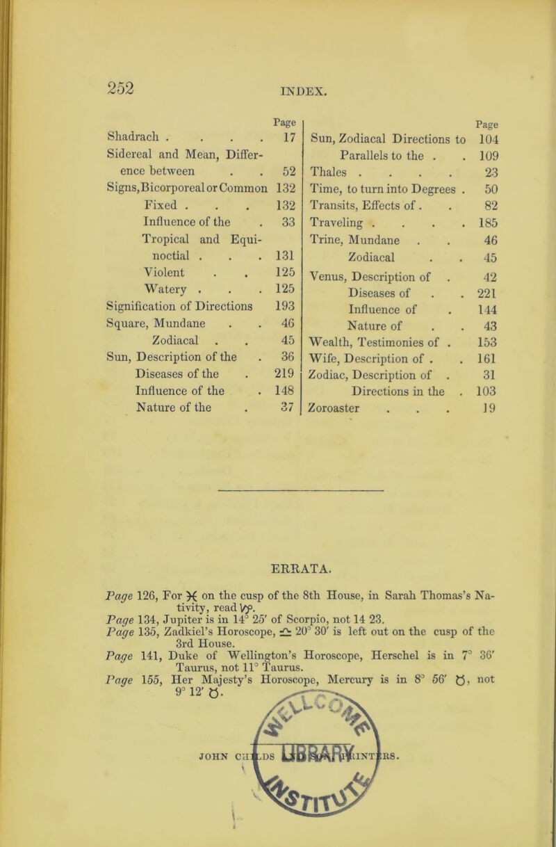 Page Shadrach . . . .17 Sidereal and Mean, Differ- ence between . . 52 Signs,Bicorporeal or Common 132 Fixed . . . 132 Influence of the . 33 Tropical and Equi- noctial . . .131 Violent . . 125 Watery . . . 125 Signification of Directions 193 Square, Mundane . . 46 Zodiacal . . 45 Sun, Description of the . 36 Diseases of the . 219 Influence of the . 148 Nature of the . 37 Sun, Zodiacal Directions to Page 104 Parallels to the . 109 Thales .... 23 Time, to turn into Degrees . 50 Transits, Effects of. 82 Traveling .... 185 Trine, Mundane 46 Zodiacal 45 Venus, Description of 42 Diseases of 221 Influence of 144 Nature of 43 Wealth, Testimonies of . 153 Wife, Description of . 161 Zodiac, Description of . 31 Directions in the . 103 Zoroaster 19 ERRATA. Page 126, For on the cusp of the 8th House, in Sarah Thomas’s Na- tivity, readVy. Page 134, Jupiter is in 14° 25' of Scorpio, not 14 23. Page 135, Zadkiel’s Horoscope, £: 20’ 30' is left out on the cusp of the 3rd House. Page 141, Duke of Wellington’s Horoscope, Herschel is in 7° 36' Taurus, not 11° Taurus. Page 155, Her Majesty’s Horoscope, Mercury is in 8’ 56' Q, not 9° 12' Q. JOHN CH