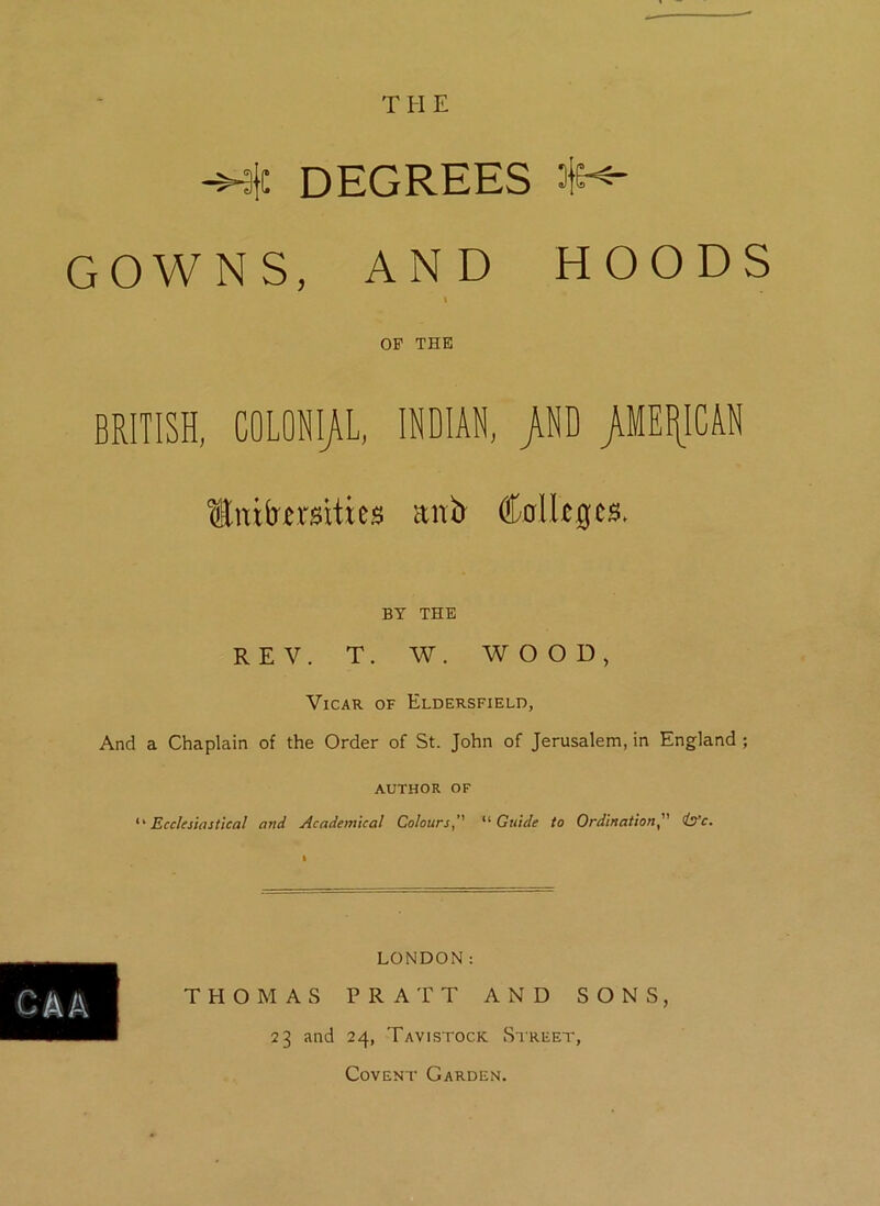 T H E -wic DEGREES $<- GOWNS, AND HOODS l OP THE BRITISH, COLONIAL, INDIAN, >ND /MEXICAN Unifcrcrsitics anb Colleges. BY THE REV. T. W. WOOD, Vicar of Eldersfield, And a Chaplain of the Order of St. John of Jerusalem, in England ; AUTHOR OF ‘‘Ecclesiastical and Academical Colours’’ “Guide to Ordinationis'c. CAA LONDON: THOMAS PRATT AND SONS, 23 and 24, Tavistock Street, Covent Garden.