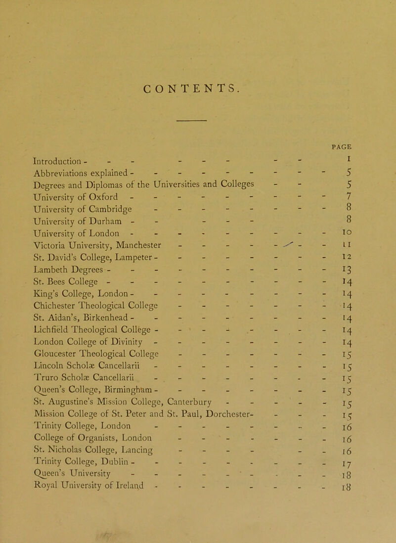 CONTENTS. PAGE Introduction - -- I Abbreviations explained -------- - 5 Degrees and Diplomas of the Universities and Colleges - 5 University of Oxford --------- 7 University of Cambridge - -- -- -- -8 University of Durham - - 8 University of London - - - - - - - - - io Victoria University, Manchester _____ ^ - - 11 St. David’s College, Lampeter - - - - - - - -12 Lambeth Degrees - - - - - - - - - - I3 St. Bees College - - - - - - - - - -14 King’s College, London- - - - - - - - -14 Chichester Theological College - - - - - - -14 St. Aidan’s, Birkenhead - - - - - - - - -14 Lichfield Theological College - - - - - - - -14 London College of Divinity - - - - - - - -14 Gloucester Theological College - - - - - - -15 Lincoln Scholae Cancellarii - - - - - - - -15 Truro Scholae Cancellarii - - - - - - - -15 Queen’s College, Birmingham - - -- -- --15 St. Augustine’s Mission College, Canterbury - - - - - 15 Mission College of St. Peter and St. Paul, Dorchester- - - 1 ^ Trinity College, London - - - - - - _ -16 College of Organists, London - - - - - - -16 St. Nicholas College, Lancing - - - 16 Trinity College, Dublin - - - - - - - _ _iy Queen’s University - - - - ' - . _ _]g Royal University of Ireland - - - - - - _ -18