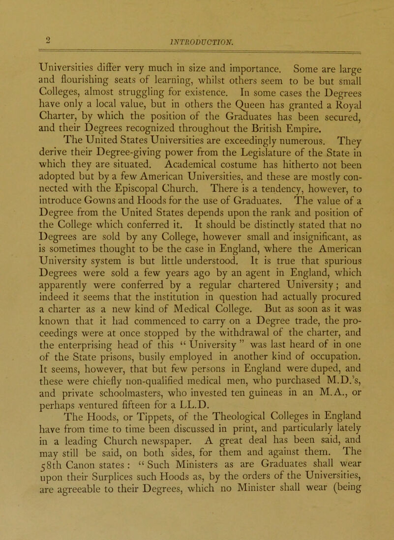 o INTRODUCTION. Universities differ very much in size and importance. Some are large and flourishing seats of learning, whilst others seem to be but small Colleges, almost struggling for existence. In some cases the Degrees have only a local value, but in others the Queen has granted a Royal Charter, by which the position of the Graduates has been secured, and their Degrees recognized throughout the British Empire. The United States Universities are exceedingly numerous. They derive their Degree-giving power from the Legislature of the State in which they are situated. Academical costume has hitherto not been adopted but by a few American Universities, and these are mostly con- nected with the Episcopal Church. There is a tendency, however, to introduce Gowns and bloods for the use of Graduates. The value of a Degree from the United States depends upon the rank and position of the College which conferred it. It should be distinctly stated that no Degrees are sold by any College, however small and insignificant, as is sometimes thought to be the case in England, where the American University system is but little understood. It is true that spurious Degrees were sold a few years ago by an agent in England, which apparently were conferred by a regular chartered University; and indeed it seems that the institution in question had actually procured a charter as a new kind of Medical College. But as soon as it was known that it had commenced to carry on a Degree trade, the pro- ceedings were at once stopped by the withdrawal of the charter, and the enterprising head of this “ University ” was last heard of in one of the State prisons, busily employed in another kind of occupation. It seems, however, that but few persons in England were duped, and these were chiefly non-qualified medical men, who purchased M.D.’s, and private schoolmasters, who invested ten guineas in an M.A., or perhaps ventured fifteen for a LL.D. The Hoods, or Tippets, of the Theological Colleges in England have from time to time been discussed in print, and particularly lately in a leading Church newspaper. A great deal has been said, and may still be said, on both sides, for them and against them. The 58th Canon states : “ Such Ministers as are Graduates shall wear upon their Surplices such Hoods as, by the orders of the Universities, are agreeable to their Degrees, which no Minister shall wear (being