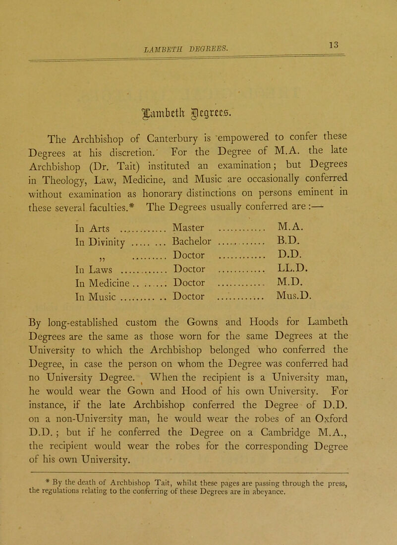 LAMBETH DEGREES. 1>dinbcth jipcgtecs. The Archbishop of Canterbury is empowered to confer these Degrees at his discretion.' For the Degree of M.A. the late Archbishop (Dr. Tait) instituted an examination; but Degrees in Theology, Law, Medicine, and Music are occasionally conferred without examination as honorary distinctions on persons eminent in these several faculties.* The Degrees usually conferred are :— Tn Arts Master M.A. In Divinity ... Bachelor . Doctor B.D. D.D. In I,nws Doctor LL.D. Tn Mndirine .. ... Doctor M.D. In Music Mus.D. By long-established custom the Gowns and Hoods for Lambeth Degrees are the same as those worn for the same Degrees at the University to which the Archbishop belonged who conferred the Degree, in case the person on whom the Degree was conferred had no University Degree. When the recipient is a University man, he would wear the Gown and Hood of his own University. For instance, if the late Archbishop conferred the Degree of D.D. on a non-University man, he would wear the robes of an Oxford D.D. ; but if he conferred the Degree on a Cambridge M.A., the recipient would wear the robes for the corresponding Degree of his own University. * By the death of Archbishop Tait, whilst these pages are passing through the press, the regulations relating to the conferring of these Degrees are in abeyance.