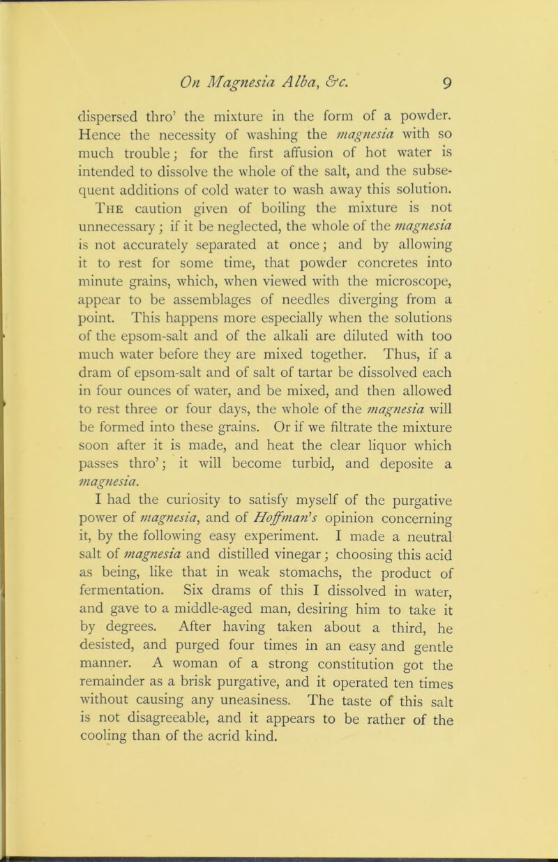 dispersed thro’ the mixture in the form of a powder. Hence the necessity of washing the niag?iesia with so much trouble; for the first affusion of hot water is intended to dissolve the whole of the salt, and the subse- quent additions of cold water to wash away this solution. The caution given of boiling the mixture is not unnecessary ; if it be neglected, the whole of the magnesia is not accurately separated at once \ and by allowing it to rest for some time, that powder concretes into minute grains, which, when viewed with the microscope, appear to be assemblages of needles diverging from a point. This happens more especially when the solutions of the epsom-salt and of the alkali are diluted with too much water before they are mixed together. Thus, if a dram of epsom-salt and of salt of tartar be dissolved each in four ounces of water, and be mixed, and then allowed to rest three or four days, the whole of the magnesia will be formed into these grains. Or if we filtrate the mixture soon after it is made, and heat the clear liquor which passes thro’; it will become turbid, and deposite a magnesia. I had the curiosity to satisfy myself of the purgative power of magnesia, and of Hoffman's opinion concerning it, by the following easy experiment. I made a neutral salt of magnesia and distilled vinegar; choosing this acid as being, like that in weak stomachs, the product of fermentation. Six drams of this I dissolved in water, and gave to a middle-aged man, desiring him to take it by degrees. After having taken about a third, he desisted, and purged four times in an easy and gentle manner. A woman of a strong constitution got the remainder as a brisk purgative, and it operated ten times without causing any uneasiness. The taste of this salt is not disagreeable, and it appears to be rather of the cooling than of the acrid kind.