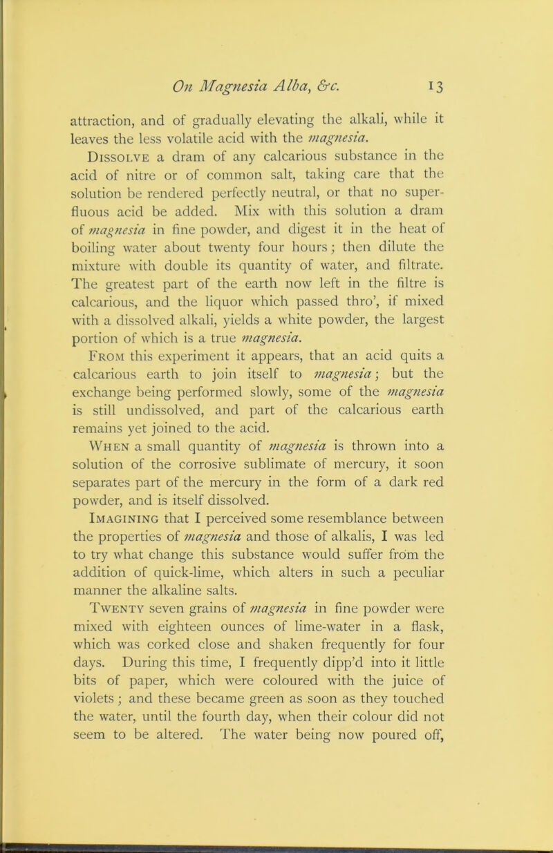 attraction, and of gradually elevating the alkali, while it leaves the less volatile acid with the magnesia. Dissolve a dram of any calcarious substance in the acid of nitre or of common salt, taking care that the solution be rendered perfectly neutral, or that no super- fluous acid be added. Mix with this solution a dram of magnesia in fine powMer, and digest it in the heat of boiling water about twenty four hours; then dilute the mixture with double its quantity of water, and filtrate, d'he greatest part of the earth now left in the filtre is calcarious, and the liquor which passed thro’, if mixed with a dissolved alkali, yields a white powder, the largest portion of which is a true magnesia. From this experiment it appears, that an acid quits a calcarious earth to join itself to magnesia; but the exchange being performed slowly, some of the magnesia is still undissolved, and part of the calcarious earth remains yet joined to the acid. When a small quantity of magnesia is thrown into a solution of the corrosive sublimate of mercury, it soon separates part of the mercury in the form of a dark red powder, and is itself dissolved. Imagining that I perceived some resemblance between the properties of ?nagnesia and those of alkalis, I was led to try what change this substance would suffer from the addition of quick-lime, which alters in such a peculiar manner the alkaline salts. Twenty seven grains of magnesia in fine powder were mixed with eighteen ounces of lime-water in a flask, which was corked close and shaken frequently for four days. During this time, I frequently dipp’d into it little bits of paper, which were coloured with the juice of violets; and these became green as soon as they touched the water, until the fourth day, when their colour did not seem to be altered. The water being now poured off,