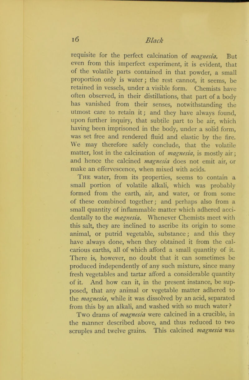 requisite for the perfect calcination of magnesia. But even from this imperfect experiment, it is evident, that of the volatile parts contained in that powder, a small proportion only is water; the rest cannot, it seems, be retained in vessels, under a visible form. Chemists have often observed, in their distillations, that part of a body has vanished from their senses, notwithstanding the utmost care to retain it; and they have always found, upon further inquiry, that subtile part to be air, which having been imprisoned in the body, under a solid form, was set free and rendered fluid and elastic by the fire. We may therefore safely conclude, that the volatile matter, lost in the calcination of magnesia, is mostly air; and hence the calcined magnesia does not emit air, or make an effervescence, when mixed with acids. The water, from its properties, seems to contain a small portion of volatile alkali, which was probably formed from the earth, air, and water, or from some of these combined together; and perhaps also from a small quantity of inflammable matter which adhered acci- dentally to the magnesia. Whenever Chemists meet with this salt, they are inclined to ascribe its origin to some animal, or putrid vegetable, substance; and this they have always done, when they obtained it from the cal- carious earths, all of which afford a small quantity of it. There is, however, no doubt that it can sometimes be produced independently of any such mixture, since many fresh vegetables and tartar afford a considerable quantity of it. And how can it, in the present instance, be sup- posed, that any animal or vegetable matter adhered to the magnesia, while it was dissolved by an acid, separated from this by an alkali, and washed with so much water? Two drams of magnesia were calcined in a crucible, in the manner described above, and thus reduced to two scruples and twelve grains. This calcined magnesia was