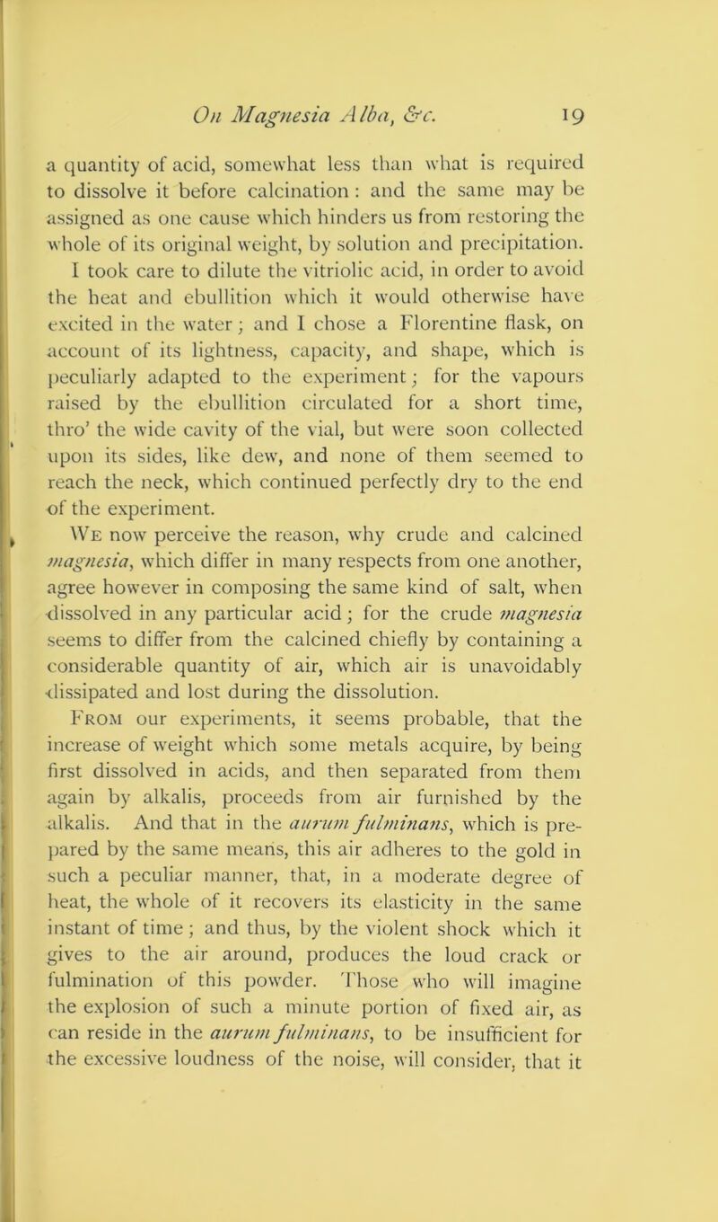 a quantity of acid, somewhat less than what is required to dissolve it before calcination : and the same may be assigned as one cause which hinders us from restoring the whole of its original weight, by solution and precipitation. I took care to dilute the vitriolic acid, in order to avoid the heat and ebullition which it would otherwise have excited in the water; and 1 chose a Florentine flask, on account of its lightness, capacity, and shape, which is peculiarly adapted to the experiment; for the vapours raised by the ebullition circulated for a short time, thro’ the wide cavity of the vial, but were soon collected upon its sides, like dew, and none of them seemed to reach the neck, which continued perfectly dry to the end of the experiment. We now perceive the reason, why crude and calcined magnesia, which differ in many respects from one another, agree however in composing the same kind of salt, when elissolved in any particular acid; for the crude magnesia seems to differ from the calcined chiefly by containing a considerable quantity of air, which air is unavoidably dissipated and lost during the dissolution. From our experiments, it seems probable, that the increase of weight which some metals acquire, by being first dissolved in acids, and then separated from them again by alkalis, proceeds from air furnished by the alkalis. And that in the aiirinn fidminans, which is pre- jjared by the same means, this air adheres to the gold in such a peculiar manner, that, in a moderate degree of heat, the whole of it recovers its elasticity in the same instant of time ; and thus, by the violent shock which it gives to the air around, produces the loud crack or fulmination of this powder. 'I'hose who will imagine the explosion of such a minute portion of fixed air, as can reside in the aurum fnlminans, to be insufficient for the excessive loudness of the noise, will consider, that it