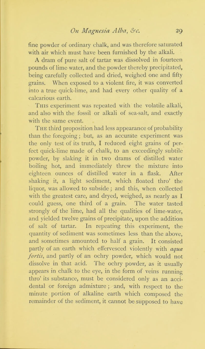 fine powder of ordinary chalk, and was therefore saturated with air which must have been furnished by the alkali, A dram of pure salt of tartar was dissolved in fourteen pounds of lime-water, and the powder thereby precipitated, being carefully collected and dried, weighed one and fifty grains. When exposed to a violent fire, it was converted into a true quick-lime, and had every other quality of a calcarious earth. This experiment was repeated with the volatile alkali, and also with the fossil or alkali of sea-salt, and exactly with the same event. The third proposition had less appearance of probability than the foregoing; but, as an accurate experiment was the only test of its truth, I reduced eight grains of per- fect quick-lime made of chalk, to an exceedingly subtile powder, by slaking it in two drams of distilled water boiling hot, and immediately threw the mixture into eighteen ounces of distilled water in a flask. After shaking it, a light sediment, which floated thro’ the liquor, was allowed to subside; and this, when collected with the greatest care, and dryed, weighed, as nearly as I could guess, one third of a grain. The water tasted strongly of the lime, had all the qualities of lime-water, and yielded twelve grains of precipitate, upon the addition of salt of tartar. In repeating this experiment, the quantity of sediment was sometimes less than the above, and sometimes amounted to half a grain. It consisted partly of an earth which effervesced violently with aqua fortis, and partly of an ochry powder, which would not dissolve in that acid. The ochry powder, as it usually appears in chalk to the eye, in the form of veins running thro’ its substance, must be considered only as an acci- dental or foreign admixture ; and, with respect to the minute portion of alkaline earth which composed the remainder of the sediment, it cannot be supposed to have