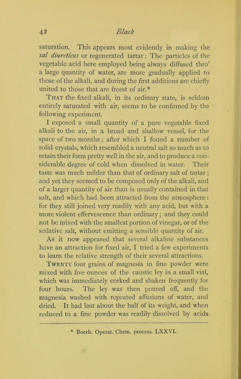 saturation. This appears most evidently in making the sal diureticus or regenerated tartar : The particles of the vegetable acid here employed being always diffused thro’ a large quantity of water, are more gradually applied to those of the alkali, and during the first additions are chiefly united to those that are freest of air.* That the fixed alkali, in its ordinary state, is seldom entirely saturated with air, seems to be confirmed by the following experiment. I exposed a small quantity of a pure vegetable fixed alkali to the air, in a broad and shallow vessel, for the space of two months; after which I found a number of solid crystals, which resembled a neutral salt so much as to retain their form pretty well in the air, and to produce a con- siderable degree of cold when dissolved in water. Their taste was much milder than that of ordinary salt of tartar ; and yet they seemed to be composed only of the alkali, and of a larger quantity of air than is usually contained in that salt, and which had been attracted from the atmosphere: for they still joined very readily with any acid, but with a more violent effervescence than ordinary ; and they could not be mixed with the smallest portion of vinegar, or of the sedative salt, without emitting a sensible quantity of air. As it now appeared that several alkaline substances have an attraction for fixed air, I tried a few experiments to learn the relative strength of their several attractions. Twenty four grains of magnesia in fine powder were mixed with five ounces of the caustic ley in a small vial, which was immediately corked and shaken frequently for four hours. The ley was then poured off, and the magnesia washed with repeated affusions of water, and dried. It had lost about the half of its weight, and when reduced to a fine powder was readily dissolved by acids * Boerh. Operat. Chem. process. LXXV'I.