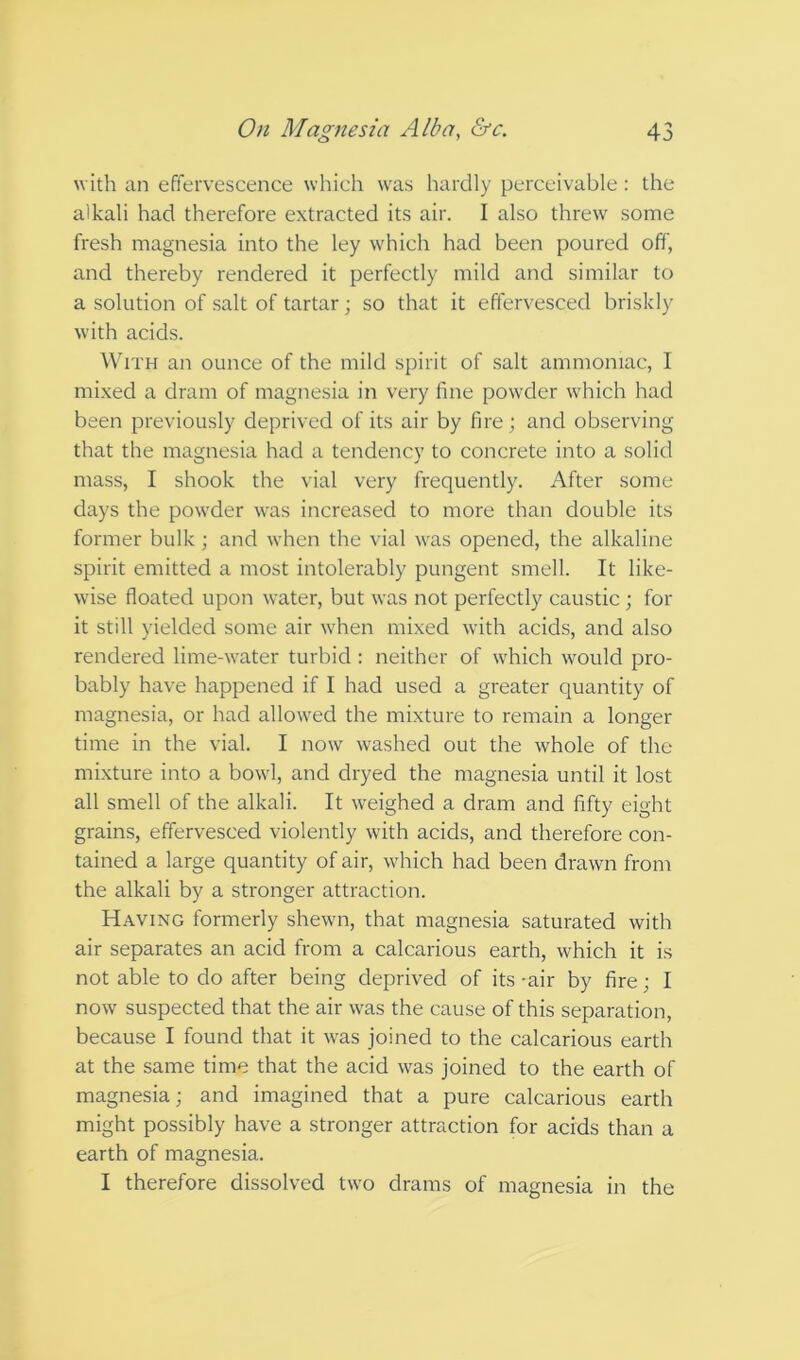 with an effervescence which was hardly perceivable: the alkali had therefore extracted its air. I also threw' some fresh magnesia into the ley w'hich had been poured off, and thereby rendered it perfectly mild and similar to a solution of salt of tartar; so that it effervesced briskly with acids. With an ounce of the mild spirit of salt ammoniac, 1 mixed a dram of magnesia in very line pow’der w'hich had been previously deprived of its air by fire; and observing that the magnesia had a tendency to concrete into a solid mass, I shook the vial very frequently. After some days the pow'der was increased to more than double its former bulk; and when the vial w'as opened, the alkaline spirit emitted a most intolerably pungent smell. It like- w'ise floated upon w’ater, but was not perfectly caustic; for it still yielded some air w'hen mixed with acids, and also rendered lime-w'ater turbid : neither of wdrich would pro- bably have happened if I had used a greater quantity of magnesia, or had allow'ed the mixture to remain a longer time in the vial. I now washed out the whole of the mixture into a bowd, and dryed the magnesia until it lost all smell of the alkali. It weighed a dram and fifty eight grains, effervesced violently with acids, and therefore con- tained a large quantity of air, w'hich had been drawn from the alkali by a stronger attraction. Having formerly shewm, that magnesia saturated with air separates an acid from a calcarious earth, which it is not able to do after being deprived of its -air by fire; I now suspected that the air w'as the cause of this separation, because I found that it was joined to the calcarious earth at the same time that the acid w'as joined to the earth of magnesia; and imagined that a pure calcarious earth might possibly have a stronger attraction for acids than a earth of magnesia. I therefore dissolved two drams of magnesia in the