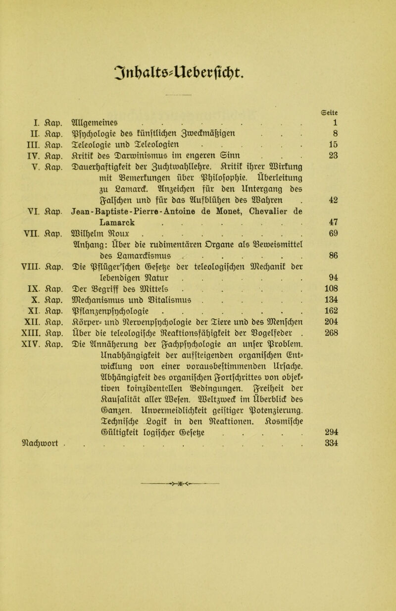 3nfyaItß#Uet>etftd)t. (Seite I. Rap. Allgemeines 1 II. Rap. ^ft)d)ologie bes Eünftlidjen 3tüedmäftigen ... 8 III. Rap. Teleologie unb Teleologicn 15 IV. Rap. RritiE bes Tarminismus im engeren Sinn 28 V. Rap. TauerljaftigEeit ber RritiE ihrer A3irEung mit 23emerEungen über ^l)ilofopl)ie. Überleitung 3u fiamarcE. An3eid)cn für ben Untergang bes ^alfdjen unb für bas Aufblühen bes 9Bal)ren . 42 VI. Rap. Jean -Baptiste- Pierre -Antoine de Monet, Chevalier de Lamarck 47 VII. Rap. A3ilf)elm Jlour 69 Anfang: Über bie rubimentären Organe als 33eroeismittel bes ßamarcfismus 86 VIII. Rap. Tie ^flüger'fdjen ©efe^e ber teleo!ogi[d)en SCRedjaniE ber lebenbigen 97atur ....... 94 IX. Rap. Ter begriff bes Mittels . . . 108 X. Rap. $Recf)anismus unb Slitalismus 134 XI. Rap. Wan3enpfpcf)ologie 162 XII. Rap. Rörper= unb 9Iernenpfpcf)ologie ber Tiere unb bes 907en[d)en 204 XIII. Rap. Über bie teleologifcf)e ÜteaEtionsfafyigEeit ber SSogelfeber . 268 XIV. Rap. Tie Annäherung ber $ad)p[pd)ologie an unfer Problem. UnabfjängigEeit ber auffteigenben organifdjen ©nt* tnidlung oon einer oorausbeftimmertben Urfadje. AbljängigEeit bes organifchen $ortfd)rittes oon obfeE* tioen Eoin3iberttellen Sebingungen. Freiheit ber Raufalität aller SBefen. 2Belt3tr»ed im Überblid bes ©an3en. UnoermeiblidjEeit geistiger $ßoten3ierung. Tedjnifdje fiogiE in ben IHeaEtionen. Rosmifdje ©ültigEeit logifd)er ©efetje 294 Jtachroort 334