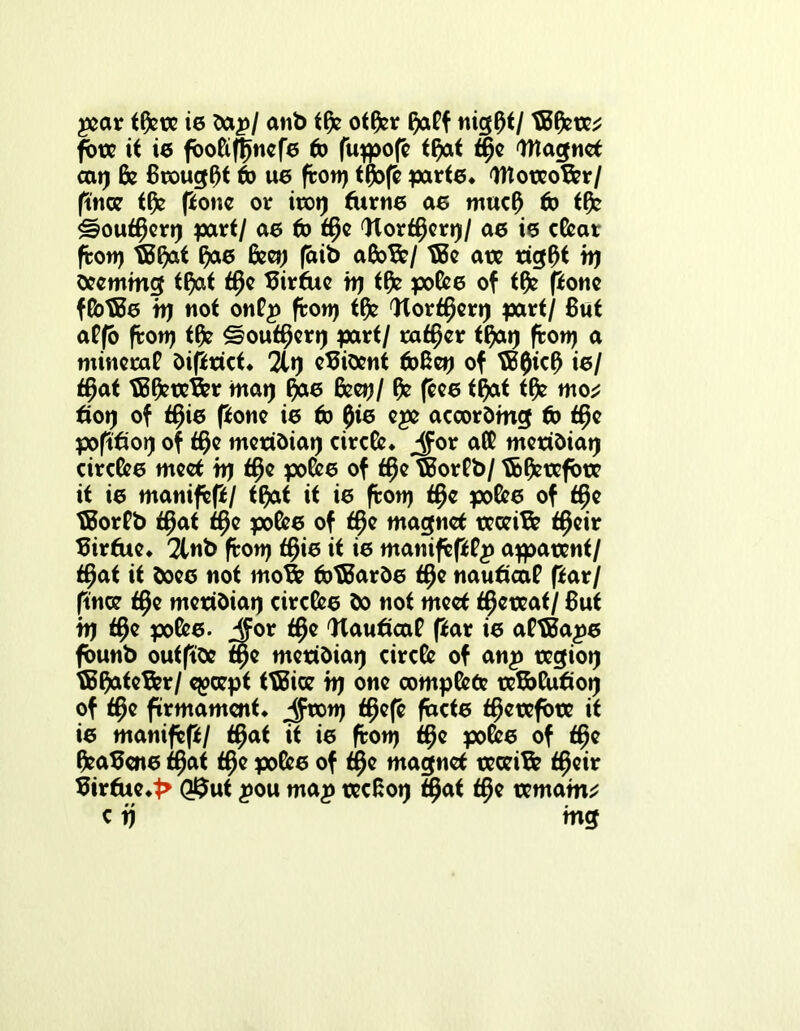pear tfcre ie dap/ anb tfc otfcr faff nig0t/ tBfcre* fore it i6 foofipjnefe to pipjop t^at ti^e Wlagnet cat) fe Brought to U6 port) t0op parte* 'UToteoBer/ pnce tfc pone or irot) furne ae mucf) to tfc £?out£icrt) part/ a6 to t§e Worf^ert)/ a6 i6 c&ar pott) ®^at fyae feet) (dib aGoB?/ tBe ate rig0t it) deeming tfyat tfje Birfue h) tfc po&e of tfc pone ftbtBe tt) not onfp pott) tfc Worff}ert) part/ But affo port) tfc ^out^eri) part/ rafter tfyat) port) a minecaf diprict* 2lt) evident fb&et) of tB0kf) ie/ $at TBfcteBer mat) ffre Gee»)/ pee tfyat tfc mo* fiot) of tf^ie pone ie to pie epe according to f$e popfiot) of $e meridiat) circfc* jfor af£ meridiat) circle meet tt) ff)e po&e of t§e tBorPb/ tb&refbre it ie manifest tftat it ie pott) f§e po&e of tpe tSorPb tffat f§e po&e of $e magnet receive tfjeir Birfue* 2lnb pott) tfjie it ie manippPp apparent/ f$at it doee not moB? fbtBarde tfje nautica? par/ pnce t§e meridiat) circle do not meet thereat/ But tt) $e poke. JJor <§e Wau6ca? par ie aHBape founb outpee fpe meridiat) circfe of anp regiot) f5§ateB?r/ epeept tTBice tt) one compete teBbCutfot) of $e firmament* Jtott) <$ep facte therefore it ie manipp/ $at it ie pott) <$e poke of ffjte GeaBene ff)at t§e poke of tifje magnet teceiB? f^eir 5irtue*t> Q$ut pou map tecBot) ffjat tf)e txmam^ c tj mg