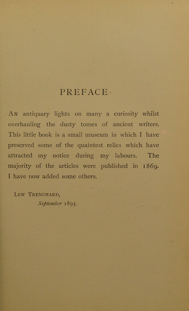 PREFACE- An antiquary lights on many a curiosity whilst overhauling the dusty tomes of ancient writers. This little book is a small museum in which I have preserved some of the quaintest relics which have attracted my notice during my labours. The majority of the articles were published in 1869. I have now added some others. Lew Trenchard, September 1895.