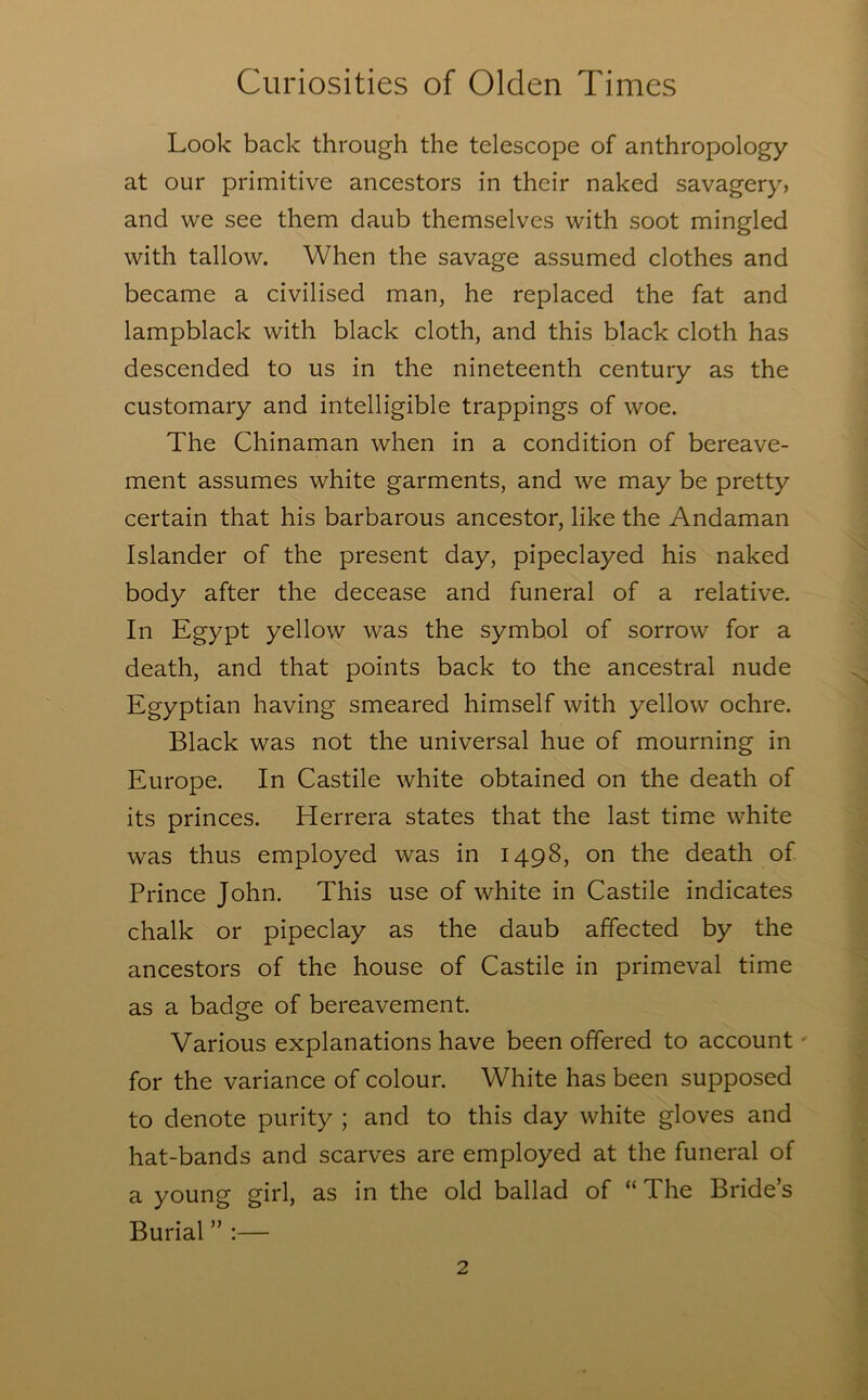 Look back through the telescope of anthropology at our primitive ancestors in their naked savagery, and we see them daub themselves with soot mingled with tallow. When the savage assumed clothes and became a civilised man, he replaced the fat and lampblack with black cloth, and this black cloth has descended to us in the nineteenth century as the customary and intelligible trappings of woe. The Chinaman when in a condition of bereave- ment assumes white garments, and we may be pretty certain that his barbarous ancestor, like the Andaman Islander of the present day, pipeclayed his naked body after the decease and funeral of a relative. In Egypt yellow was the symbol of sorrow for a death, and that points back to the ancestral nude Egyptian having smeared himself with yellow ochre. Black was not the universal hue of mourning in Europe. In Castile white obtained on the death of its princes. Herrera states that the last time white was thus employed was in 1498, on the death of Prince John. This use of white in Castile indicates chalk or pipeclay as the daub affected by the ancestors of the house of Castile in primeval time as a badge of bereavement. Various explanations have been offered to account' for the variance of colour. White has been supposed to denote purity ; and to this day white gloves and hat-bands and scarves are employed at the funeral of a young girl, as in the old ballad of “The Bride’s Burial ” :—