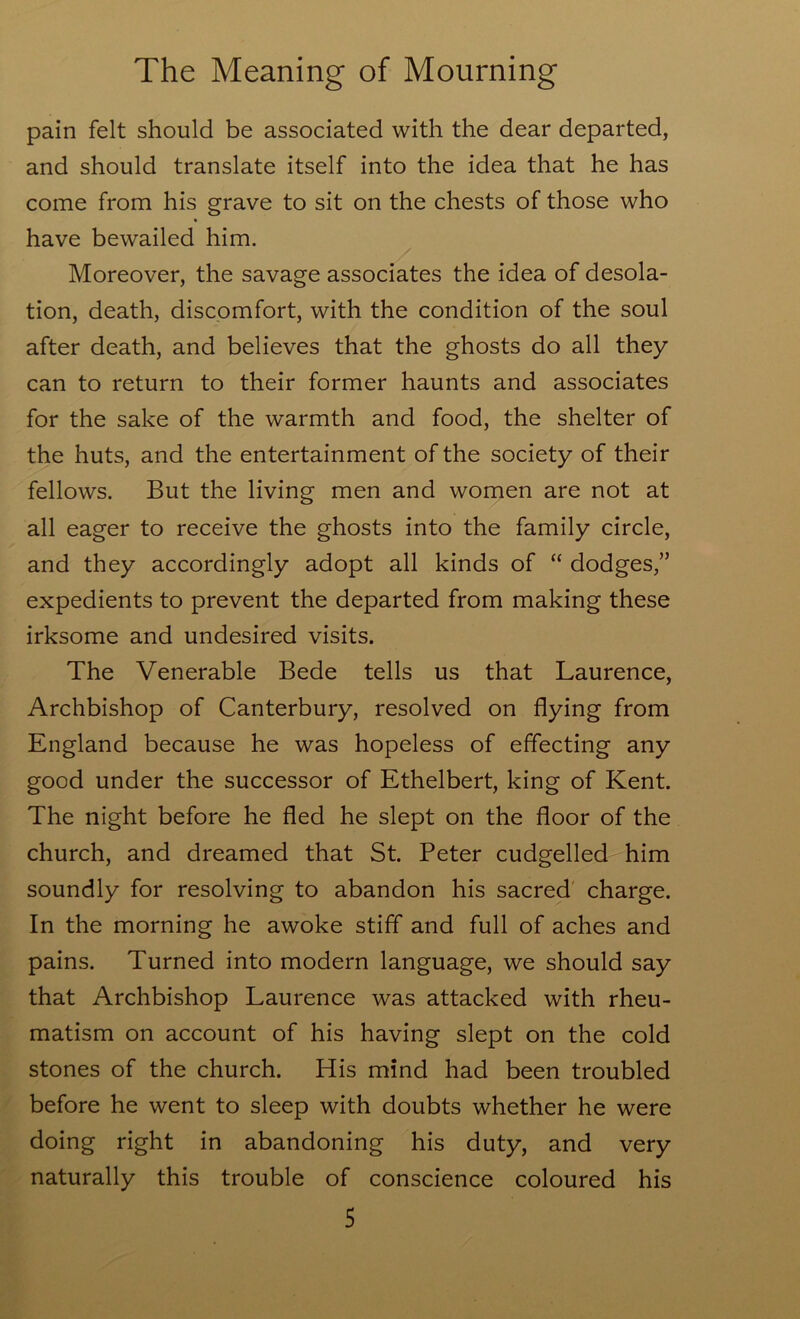 pain felt should be associated with the dear departed, and should translate itself into the idea that he has come from his grave to sit on the chests of those who have bewailed him. Moreover, the savage associates the idea of desola- tion, death, discomfort, with the condition of the soul after death, and believes that the ghosts do all they can to return to their former haunts and associates for the sake of the warmth and food, the shelter of the huts, and the entertainment of the society of their fellows. But the living men and women are not at all eager to receive the ghosts into the family circle, and they accordingly adopt all kinds of “ dodges,” expedients to prevent the departed from making these irksome and undesired visits. The Venerable Bede tells us that Laurence, Archbishop of Canterbury, resolved on flying from England because he was hopeless of effecting any good under the successor of Ethelbert, king of Kent. The night before he fled he slept on the floor of the church, and dreamed that St. Peter cudgelled him soundly for resolving to abandon his sacred' charge. In the morning he awoke stiff and full of aches and pains. Turned into modern language, we should say that Archbishop Laurence was attacked with rheu- matism on account of his having slept on the cold stones of the church. His mind had been troubled before he went to sleep with doubts whether he were doing right in abandoning his duty, and very naturally this trouble of conscience coloured his