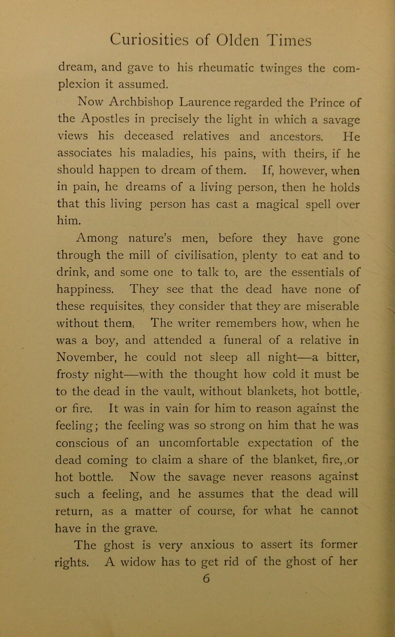 dream, and gave to his rheumatic twinges the com- plexion it assumed. Now Archbishop Laurence regarded the Prince of the Apostles in precisely the light in which a savage views his deceased relatives and ancestors. He associates his maladies, his pains, with theirs, if he should happen to dream of them. If, however, when in pain, he dreams of a living person, then he holds that this living person has cast a magical spell over him. Among nature’s men, before they have gone through the mill of civilisation, plenty to eat and to drink, and some one to talk to, are the essentials of happiness. They see that the dead have none of these requisites, they consider that they are miserable without them; The writer remembers how, when he was a boy, and attended a funeral of a relative in November, he could not sleep all night—a bitter, frosty night—with the thought how cold it must be to the dead in the vault, without blankets, hot bottle, or fire. It was in vain for him to reason against the feeling; the feeling was so strong on him that he was conscious of an uncomfortable expectation of the dead coming to claim a share of the blanket, fire,,or hot bottle. Now the savage never reasons against such a feeling, and he assumes that the dead will return, as a matter of course, for what he cannot have in the grave. The ghost is very anxious to assert its former rights. A widow has to get rid of the ghost of her