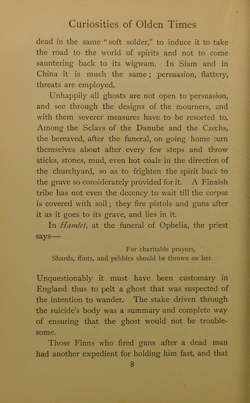 dead in the same “ soft solder,” to induce it to take the road to the world of spirits and not to come sauntering back to its wigwam. In Siam and in China it is much the same; persuasion, flattery, threats are employed. Unhappily all ghosts are not open to persuasion, and see through the designs of the mourners, and with them severer measures have to be resorted to. Among the Sclavs of the Danube and the Czechs, the bereaved, after the funeral, on going home :urn themselves about after every few steps and throw sticks, stones, mud, even hot coals in the direction of the churchyard, so as to frighten the spirit back to the grave so considerately provided for it. A Finnish tribe has not even the decency to wait till the corpse is covered with soil; they fire pistols and guns after it as it goes to its grave, and lies in it. In Hamlet, at the funeral of Ophelia, the priest says— For charitable prayers, Shards, flints, and pebbles should be thrown on her. Unquestionably it must have been customary in England thus to pelt a ghost that was suspected of the intention to wander. The stake driven through the suicide’s body was a summary and complete way of ensuring that the ghost would not be trouble- some. Those Finns who fired guns after a dead man had another expedient for holding him fast, and that