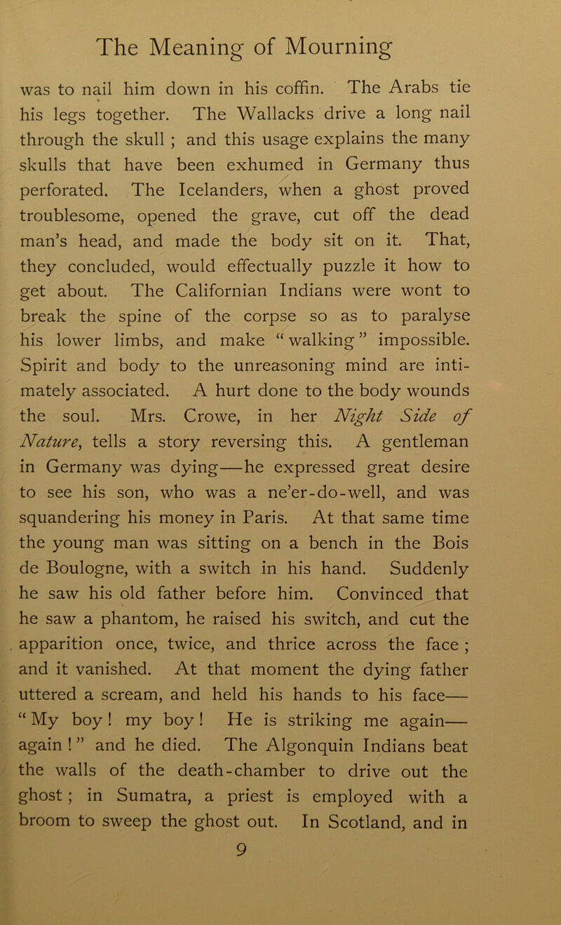 was to nail him down in his cofhn. The Arabs tie his legs together. The Wallacks drive a long nail through the skull ; and this usage explains the many skulls that have been exhumed in Germany thus perforated. The Icelanders, when a ghost proved troublesome, opened the grave, cut off the dead man’s head, and made the body sit on it. That, they concluded, would effectually puzzle it how to get about. The Californian Indians were wont to break the spine of the corpse so as to paralyse his lower limbs, and make “ walking ” impossible. Spirit and body to the unreasoning mind are inti- mately associated. A hurt done to the body wounds the soul. Mrs. Crowe, in her Night Side of Nature^ tells a story reversing this. A gentleman in Germany was dying—he expressed great desire to see his son, who was a ne’er-do-well, and was squandering his money in Paris. At that same time the young man was sitting on a bench in the Bois de Boulogne, with a switch in his hand. Suddenly he saw his old father before him. Convinced that he saw a phantom, he raised his switch, and cut the apparition once, twice, and thrice across the face ; and it vanished. At that moment the dying father uttered a scream, and held his hands to his face— “ My boy ! my boy ! He is striking me again— again ! ” and he died. The Algonquin Indians beat the walls of the death-chamber to drive out the ghost; in Sumatra, a priest is employed with a broom to sweep the ghost out. In Scotland, and in