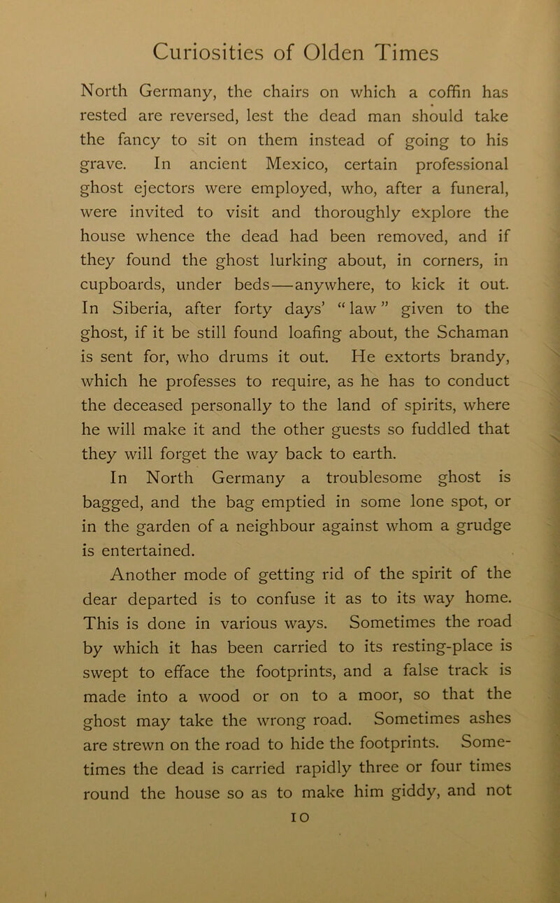 North Germany, the chairs on which a coffin has rested are reversed, lest the dead man should take the fancy to sit on them instead of going to his grave. In ancient Mexico, certain professional ghost ejectors were employed, who, after a funeral, were invited to visit and thoroughly explore the house whence the dead had been removed, and if they found the ghost lurking about, in corners, in cupboards, under beds—anywhere, to kick it out. In Siberia, after forty days’ “ law ” given to the ghost, if it be still found loafing about, the Schaman is sent for, who drums it out. He extorts brandy, which he professes to require, as he has to conduct the deceased personally to the land of spirits, where he will make it and the other guests so fuddled that they will forget the way back to earth. In North Germany a troublesome ghost is bagged, and the bag emptied in some lone spot, or in the garden of a neighbour against whom a grudge is entertained. Another mode of getting rid of the spirit of the dear departed is to confuse it as to its way home. This is done in various ways. Sometimes the road by which it has been carried to its resting-place is swept to efface the footprints, and a false track is made into a wood or on to a moor, so that the ghost may take the wrong road. Sometimes ashes are strewn on the road to hide the footprints. Some- times the dead is carried rapidly three or four times round the house so as to make him giddy, and not lo