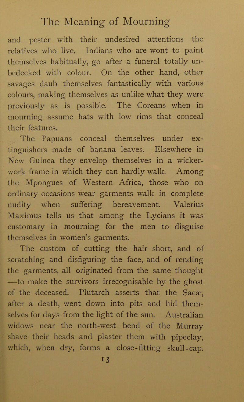 and pester with their undesired attentions the relatives who live. Indians who are wont to paint themselves habitually, go after a funeral totally un- bedecked with colour. On the other hand, other savages daub themselves fantastically with various colours, making themselves as unlike what they were previously as is possible. The Coreans when in mourning assume hats with low rims that conceal their features. The Papuans conceal themselves under ex- tinguishers made of banana leaves. Elsewhere in New Guinea they envelop themselves in a wicker- work frame in which they can hardly walk. Among the Mpongues of Western Africa, those who on ordinary occasions wear garments walk in complete nudity when suffering bereavement. Valerius Maximus tells us that among the Lycians it was customary in mourning for the men to disguise themselves in women’s garments. The custom of cutting the hair short, and of scratching and disfiguring the face, and of rending the garments, all originated from the same thought —to make the survivors irrecognisable by the ghost of the deceased. Plutarch asserts that the Sacae, after a death, went down into pits and hid them- selves for days from the light of the sun. Australian widows near the north-west bend of the Murray shave their heads and plaster them with pipeclay, which, when dry, forms a close-fitting skull-cap.