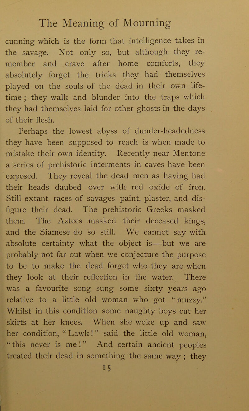 cunning which is the form that intelligence takes in the savage. Not only so, but although they re- member and crave after home comforts, they absolutely forget the tricks they had themselves played on the souls of the dead in their own life- time ; they walk and blunder into the traps which they had themselves laid for other ghosts in the days of their flesh. Perhaps the lowest abyss of dunder-headedness they have been supposed to reach is when made to mistake their own identity. Recently near Mentone a series of prehistoric interments in caves have been exposed. They reveal the dead men as having had their heads daubed over with red oxide of iron. Still extant races of savages paint, plaster, and dis- figure their dead. The prehistoric Greeks masked them. The Aztecs masked their deceased kings, and the Siamese do so still. We cannot say with absolute certainty what the object is—but we are probably not far out when we conjecture the purpose to be to make the dead forget who they are when they look at their reflection in the water. There was a favourite song sung some sixty years ago relative to a little old woman who got “ muzzy.” Whilst in this condition some naughty boys cut her skirts at her knees. When she woke up and saw her condition, “ Lawk! ” said the little old woman, “ this never is me ! ” And certain ancient peoples treated their dead in something the same way ; they