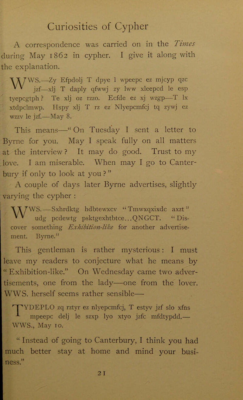 A correspondence was carried on in the Tunes during May 1862 in cypher. I give it along with the explanation. '\T7'WS.—Zy Efpdolj T dpye 1 wpeepc ez mjcyp qzc * * jzf—xlj T daply qfvvwj zy Iww xleepcd le esp tyepcgtph ? Te xlj oz rzzo. Ecfde ez xj wzgp—T lx xtdpclmwp. Hspy xlj T rz ez Nlyepcmfcj tq zywj ez wzzv le jzf.—May 8. This means—“ On Tuesday I sent a letter to Byrne for you. May I speak fully on all matters at the interview ? It may do good. Trust to my love. I am miserable. When may I go to Canter- bury if only to look at you ? ” A couple of days later Byrne advertises, slightly varying the cypher : WWS. — Sxhrdktg hdbtewxcv “Tmwxqxixdc axzt ” udg pcdewtg psktgexhtbtce...QNGCT. “Dis- cover something Exhibition-like for another advertise- ment. Byrne.” This gentleman is rather mysterious: I must leave my readers to conjecture what he means by “ Exhibition-like.” On Wednesday came two adver- tisements, one from the lady—one from the lover. WWS. herself seems rather sensible— ' I 'YDEPLO zq rztyr ez nlyepcmfcj, T estyv jzf slo xfns mpeepc delj le szxp lyo xtyo jzfc mfdtypdd.— WWS., May 10. “ Instead of going to Canterbury, I think you had much better stay at home and mind your busi- ness.” 2 I