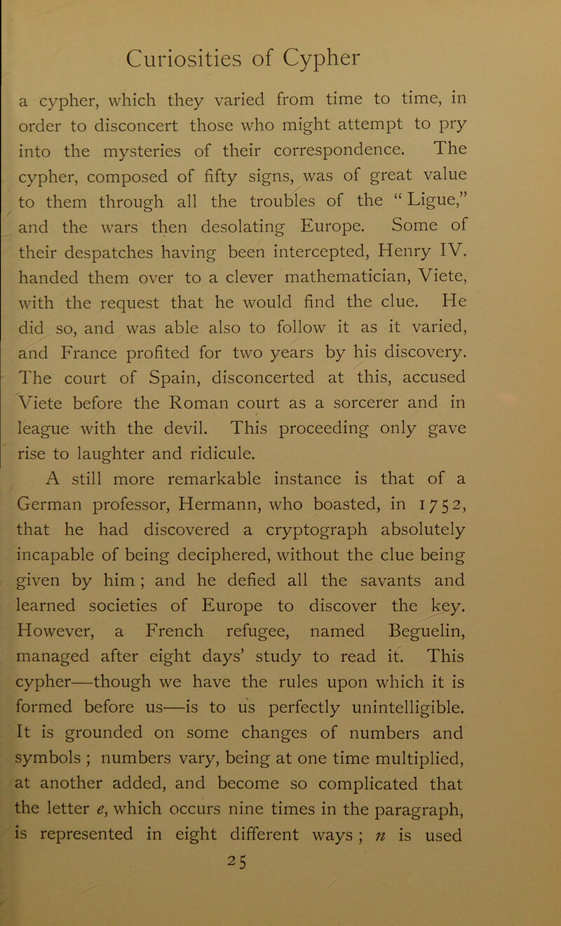 a cypher, which they varied from time to time, in order to disconcert those who might attempt to pry into the mysteries of their correspondence. The cypher, composed of fifty signs, was of great value to them through all the troubles of the “ Ligue,” and the wars then desolating Europe. Some of their despatches having been intercepted, Henry IV. handed them over to a clever mathematician, Viete, with the request that he would find the clue. He did so, and was able also to follow it as it varied, and France profited for two years by his discovery. The court of Spain, disconcerted at this, accused Viete before the Roman court as a sorcerer and in league with the devil. This proceeding only gave rise to laughter and ridicule. A still more remarkable instance is that of a German professor, Hermann, who boasted, in 1752, that he had discovered a cryptograph absolutely incapable of being deciphered, without the clue being given by him ; and he defied all the savants and learned societies of Europe to discover the key. However, a French refugee, named Beguelin, managed after eight days’ study to read it. This cypher—though we have the rules upon which it is formed before us—is to us perfectly unintelligible. It is grounded on some changes of numbers and symbols ; numbers vary, being at one time multiplied, at another added, and become so complicated that the letter e, which occurs nine times in the paragraph, is represented in eight different ways; n is used