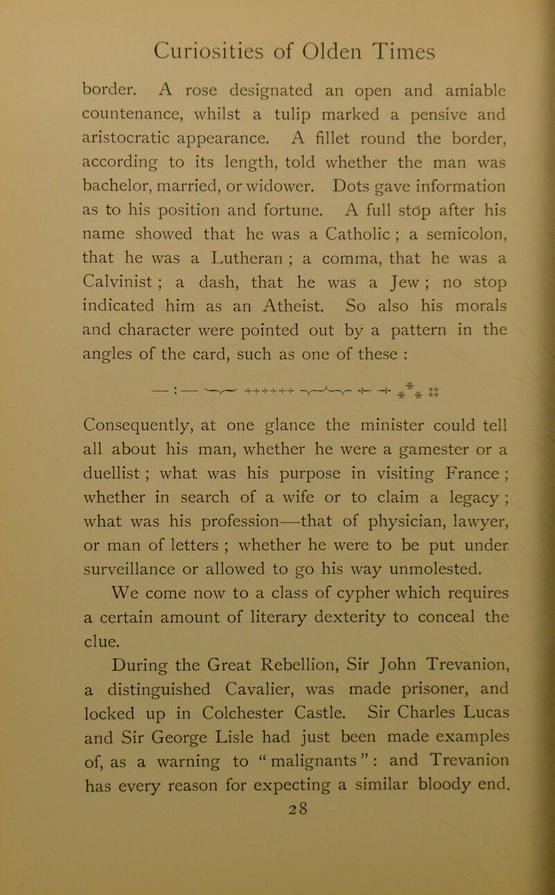 border. A rose designated an open and amiable countenance, whilst a tulip marked a pensive and aristocratic appearance. A fillet round the border, according to its length, told whether the man was bachelor, married, or widower. Dots gave information as to his position and fortune. A full stop after his name showed that he was a Catholic ; a semicolon, that he was a Lutheran ; a comma, that he was a Calvinist ; a dash, that he was a Jew; no stop indicated him as an Atheist. So also his morals and character were pointed out by a pattern in the angles of the card, such as one of these : • ' J—l. -I- -u — -I -4- * . ** . V -1—t--I—t- -y— -V— 1 ^ ^ * ** Consequently, at one glance the minister could tell all about his man, whether he were a gamester or a duellist; what was his purpose in visiting France ; whether in search of a wife or to claim a legacy ; what was his profession—that of physician, lawyer, or man of letters ; w'hether he were to be put under surveillance or allowed to go his way unmolested. We come now to a class of cypher which requires a certain amount of literary dexterity to conceal the clue. During the Great Rebellion, Sir John Trevanion, a distinguished Cavalier, was made prisoner, and locked up in Colchester Castle. Sir Charles Lucas and Sir George Lisle had just been made examples of, as a warning to “ malignants ” : and Trevanion has every reason for expecting a similar bloody end.