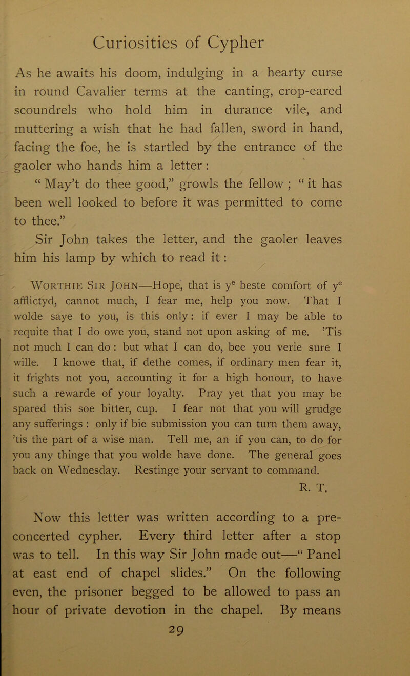 As he awaits his doom, indulging in a hearty curse in round Cavalier terms at the canting, crop-eared scoundrels who hold him in durance vile, and muttering a wish that he had fallen, sword in hand, facing the foe, he is startled by the entrance of the gaoler who hands him a letter : “ May’t do thee good,” growls the fellow ; “ it has been well looked to before it was permitted to come to thee ” Sir John takes the letter, and the gaoler leaves him his lamp by which to read it: WORTHIE Sir John—Hope, that is y® beste comfort of y® afflictyd, cannot much, I fear me, help you now. That I wolde saye to you, is this only: if ever I may be able to requite that I do owe you, stand not upon asking of me. ’Tis not much I can do : but what I can do, bee you verie sure I wille. I knowe that, if dethe comes, if ordinary men fear it, it frights not you, accounting it for a high honour, to have such a rewarde of your loyalty. Pray yet that you may be spared this soe bitter, cup. I fear not that you will grudge any sufferings : only if bie submission you can turn them away, ’tis the part of a wise man. Tell me, an if you can, to do for you any thinge that you wolde have done. The general goes back on Wednesday. Restinge your servant to command. R. T. Now this letter was written according to a pre- concerted cypher. Every third letter after a stop was to tell. In this way Sir John made out—“ Panel at east end of chapel slides.” On the following even, the prisoner begged to be allowed to pass an hour of private devotion in the chapel. By means