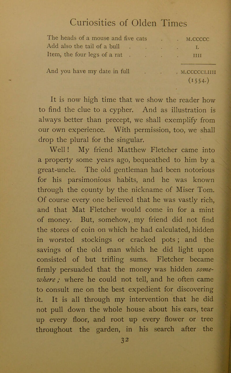 The heads of a mouse and five cats Add also the tail of a bull Item, the four legs of a rat . M.CCCCC nil L And you have my date in full . M.CCCCCLIIII (1554.) It is now high time that we show the reader how to find the clue to a cypher. And as illustration is always better than precept, we shall exemplify from our own experience. With permission, too, we shall drop the plural for the singular. Well ! My friend Matthew Fletcher came into a property some years ago, bequeathed to him by a great-uncle. The old gentleman had been notorious for his parsimonious habits, and he was known through the county by the nickname of Miser Tom. Of course every one believed that he was vastly rich, and that Mat Fletcher would come in for a mint of money. But, somehow,^my friend did not find the stores of coin on which he had calculated, hidden in worsted stockings or cracked pots ; and the savings of the old man which he did light upon consisted of but trifling sums. Fletcher became firmly persuaded that the money was hidden some- where ; where he could not tell, and he often came to consult me on the best expedient for discovering it. It is all through my intervention that he did not pull down the whole house about his ears, tear up every floor, and root up every flower or tree throughout the garden, in his search after the