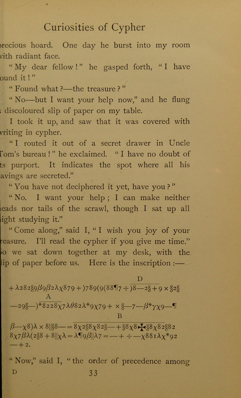 )recious hoard. One day he burst into my room nth radiant face. “ My dear fellow! ” he gasped forth, “ I have ound it! ” “ Found what ?—the treasure ? ” “ No—but I want your help now,” and he flung L discoloured slip of paper on my table. I took it up, and saw that it was covered with mting in cypher. “ I routed it out of a secret drawer in Uncle fom’s bureau ! ” he exclaimed. “ I have no doubt of ts purport. It indicates the spot where all his avings are secreted.” “ You have not deciphered it yet, have you ? ” “ No. I want your help ; I can make neither leads nor tails of the scrawl, though I sat up all ight studying it.” “ Come along,” said I, “ I wish you joy of your reasure. I’ll read the cypher if you give me time.” )0 we sat down together at my desk, with the. lip of paper before us. Here is the inscription :— D + A282§9/:i9/32Ax879 + )789(9(88H7 -^)8—2§ + 9 x §2§ A —29§—)*8228x7^^82A*9x79 + x §—7—^*7X9—^ B fS—x^)'^ ^ ^il§^—= l§8x^*i^§^X^2§82 8x7^A(2§8 + 8||xA = AH9/?1|A7 = — + -^ —x^^ i Ax*92 f- 2. “ Now,” said I, “ the order of precedence among