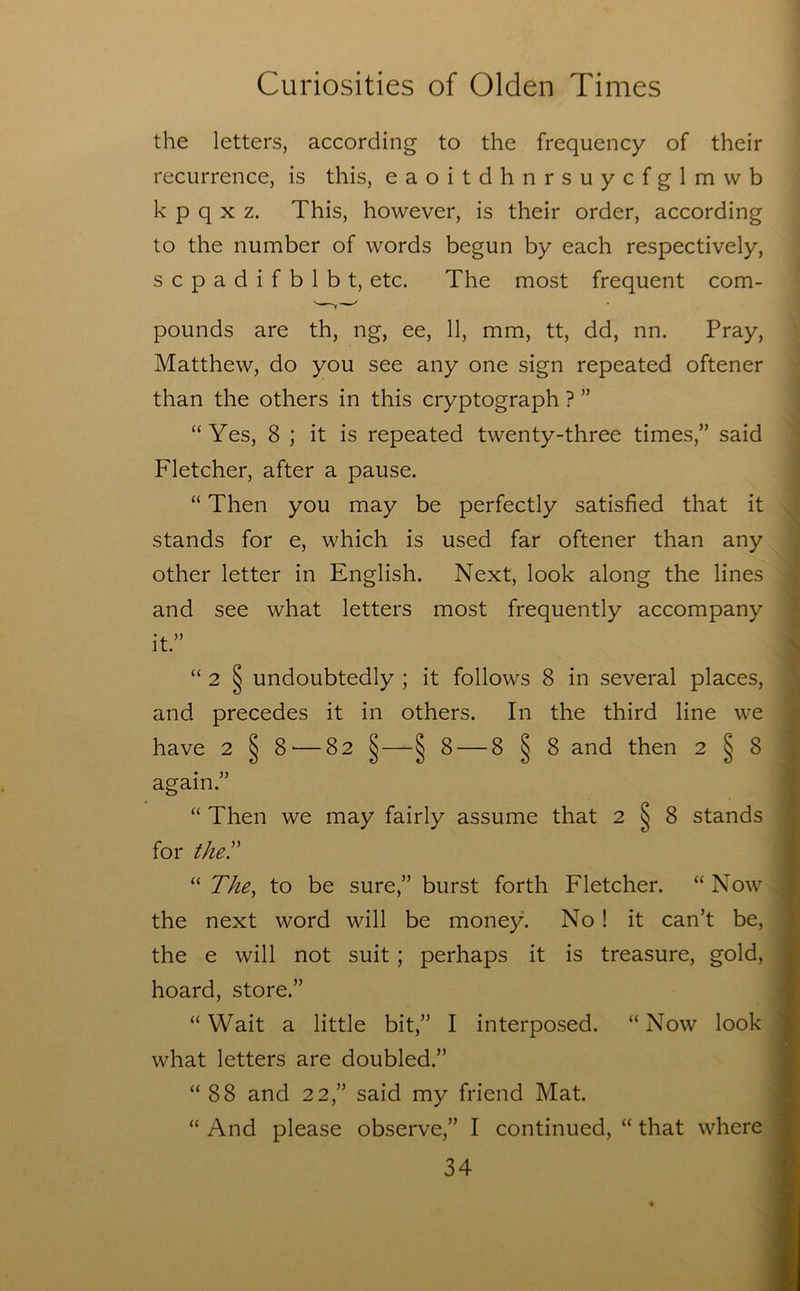 the letters, according to the frequency of their recurrence, is this, eaoitdhnrsuycfglmwb k p q X z. This, however, is their order, according to the number of words begun by each respectively, scpadifblbt, etc. The most frequent com- pounds are th, ng, ee, 11, mm, tt, dd, nn. Pray, Matthew, do you see any one sign repeated oftener than the others in this cryptograph ? ” “Yes, 8 ; it is repeated twenty-three times,” said Fletcher, after a pause. “ Then you may be perfectly satisfied that it stands for e, which is used far oftener than any other letter in English. Next, look along the lines and see what letters most frequently accompany it.” “ 2 § undoubtedly ; it follows 8 in several places, and precedes it in others. In the third line we have 2 § 8'—82 §—§ 8 — 8 § 8 and then 2^8 again.” “ Then we may fairly assume that 2 § 8 stands for they “ The^ to be sure,” burst forth Fletcher. “ Now the next word will be money. No ! it can’t be, * the e will not suit; perhaps it is treasure, gold, | hoard, store.” I “ Wait a little bit,” I interposed. “ Now look 1 what letters are doubled.” I “88 and 22,” said my friend Mat. I “ And please observe,” I continued, “ that where ■