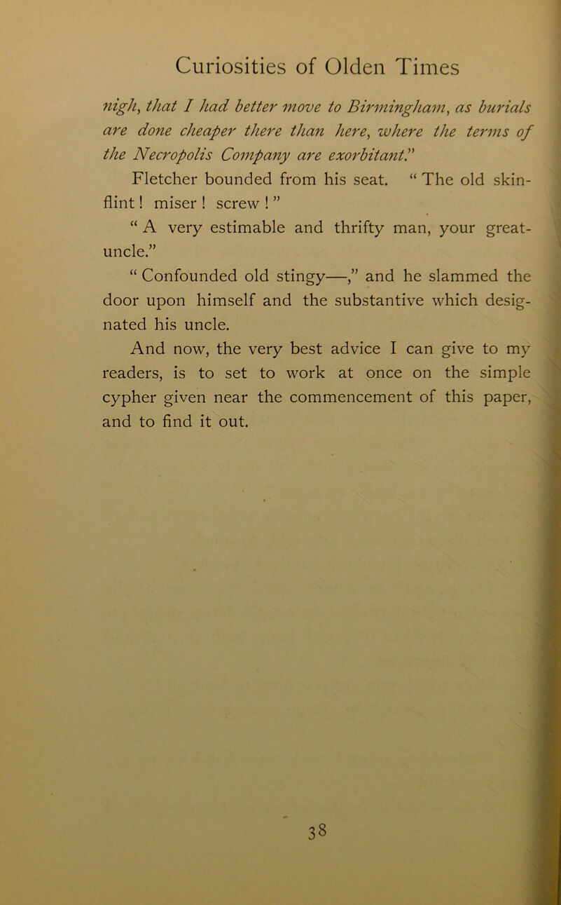 7iigh^ that I had better move to Birmingham^ as burials are done cheaper there than here^ where the tei'ins of the Necropolis Company are exorbitantP Fletcher bounded from his seat. “ The old skin- flint ! miser ! screw ! ” “ A very estimable and thrifty man, your great- uncle.” “ Confounded old stingy—/’ and he slammed the door upon himself and the substantive which desig- nated his uncle. And now, the very best advice I can give to my readers, is to set to work at once on the simple cypher given near the commencement of this paper, and to find it out.