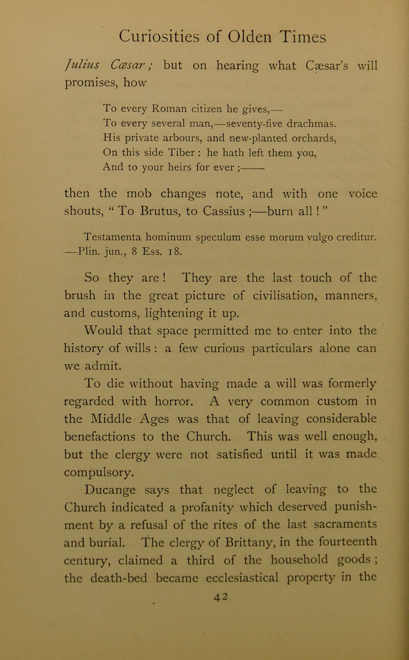 Julius CcBsar; but on hearing what Caesar’s will promises, how To every Roman citizen he gives,— To every several man,—seventy-five drachmas. His private arbours, and new-planted orchards. On this side Tiber : he hath left them you. And to your heirs for ever ; then the mob changes note, and with one voice shouts, “To Brutus, to Cassius ;—burn all ! ” Testamenta hominum speculum esse morum vulgo creditur, —Plin. jun., 8 Ess. i8. So they are ! They are the last touch of the brush in the great picture of civilisation, manners, and customs, lightening it up. Would that space permitted me to enter into the history of wills : a few curious particulars alone can we admit. To die without having made a will was formerly regarded with horror. A very common custom in the Middle Ages was that of leaving considerable benefactions to the Church. This was well enough, but the clergy were not satisfied until it was made compulsory. Ducange says that neglect of leaving to the Church indicated a profanity which deserved punish- ment by a refusal of the rites of the last sacraments and burial. The clergy of Brittany, in the fourteenth century, claimed a third of the household goods ; the death-bed became ecclesiastical property in the