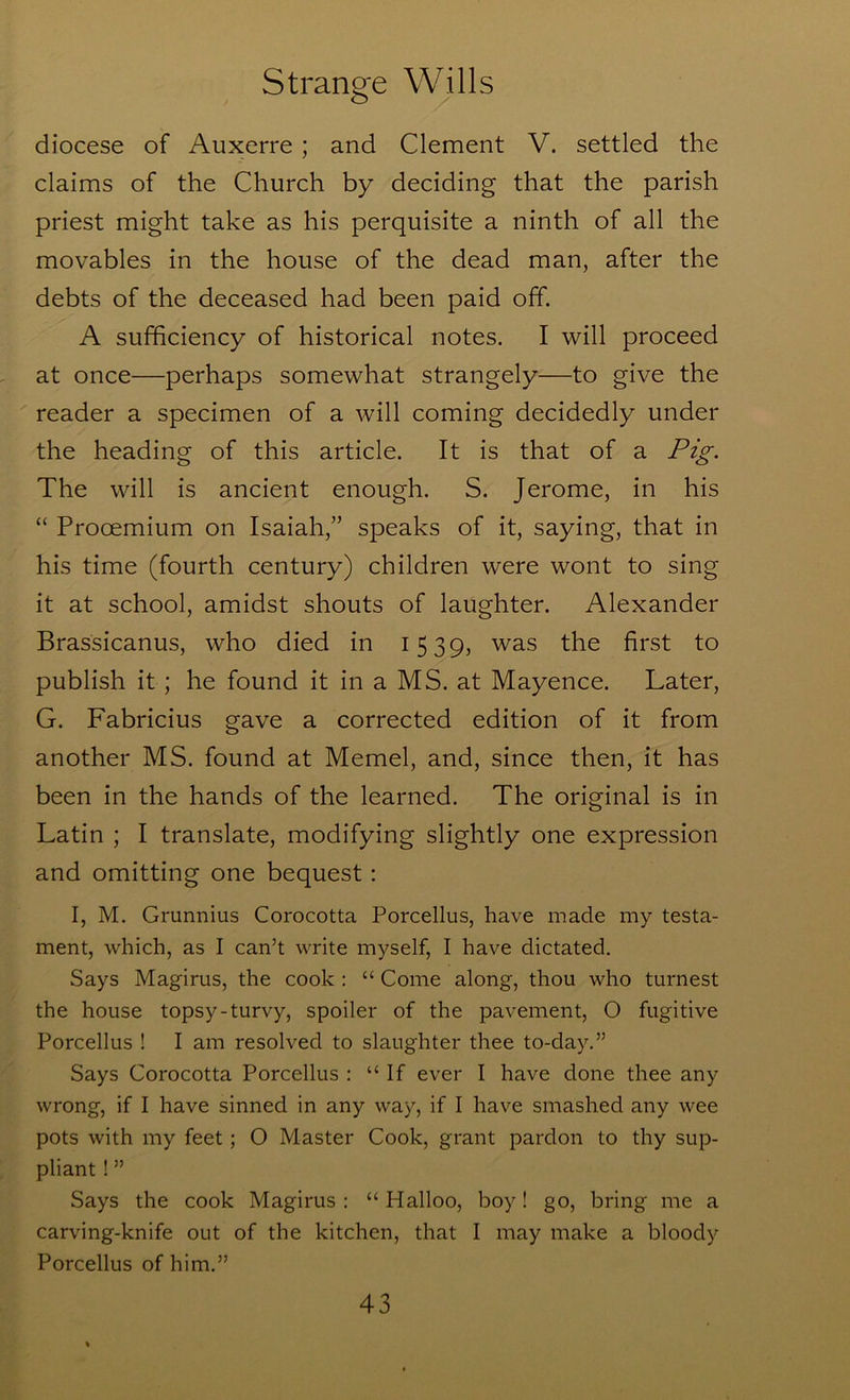 diocese of Auxerre; and Clement V. settled the claims of the Church by deciding that the parish priest might take as his perquisite a ninth of all the movables in the house of the dead man, after the debts of the deceased had been paid off. A sufficiency of historical notes. I will proceed at once—perhaps somewhat strangely—to give the reader a specimen of a will coming decidedly under the heading of this article. It is that of a Pig. The will is ancient enough. S. Jerome, in his “ Procemium on Isaiah,” speaks of it, saying, that in his time (fourth century) children were wont to sing it at school, amidst shouts of laughter. Alexander Brassicanus, who died in 1539, was the first to publish it; he found it in a MS. at Mayence. Later, G. Fabricius gave a corrected edition of it from another MS. found at Memel, and, since then, it has been in the hands of the learned. The original is in Latin ; I translate, modifying slightly one expression and omitting one bequest; I, M. Grunnius Corocotta Porcellus, have made my testa- ment, which, as I can’t write myself, I have dictated. Says Magirus, the cook : “ Come along, thou who turnest the house topsy-turvy, spoiler of the pavement, O fugitive Porcellus ! I am resolved to slaughter thee to-day.” Says Corocotta Porcellus : “ If ever I have done thee any wrong, if I have sinned in any way, if I have smashed any wee pots with my feet; O Master Cook, grant pardon to thy sup- pliant ! ” Says the cook Magirus : “ Halloo, boy! go, bring me a carving-knife out of the kitchen, that I may make a bloody Porcellus of him.”