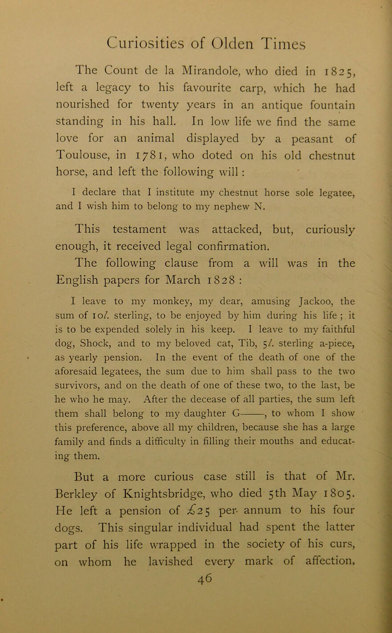 The Count de la Mirandole, who died in 1825, left a legacy to his favourite carp, which he had nourished for twenty years in an antique fountain standing in his hall. In low life we find the same love for an animal displayed by a peasant of Toulouse, in 1781, who doted on his old chestnut horse, and left the following will : I declare that I institute my chestnut horse sole legatee, and I wish him to belong to my nephew N. This testament was attacked, but, curiously enough, it received legal confirmation. The following clause from a will was in the English papers for March 1828 : I leave to my monkey, my dear, amusing Jackoo, the sum of 10/. sterling, to be enjoyed by him during his life ; it is to be expended solely in his keep. I leave to my faithful dog, Shock, and to my beloved cat, Tib, 5/. sterling a-piece, as yearly pension. In the event of the death of one of the aforesaid legatees, the sum due to him shall pass to the two survivors, and on the death of one of these two, to the last, be he who he may. After the decease of all parties, the sum left them shall belong to my daughter G , to whom I show this preference, above all my children, because she has a large family and finds a difficulty in filling their mouths and educat- ing them. But a more curious case still is that of Mr. Berkley of Knightsbridge, who died 5 th May 1805. He left a pension of ^^25 per- annum to his four dogs. This singular individual had spent the latter part of his life wrapped in the society of his curs, on whom he lavished every mark of affection.